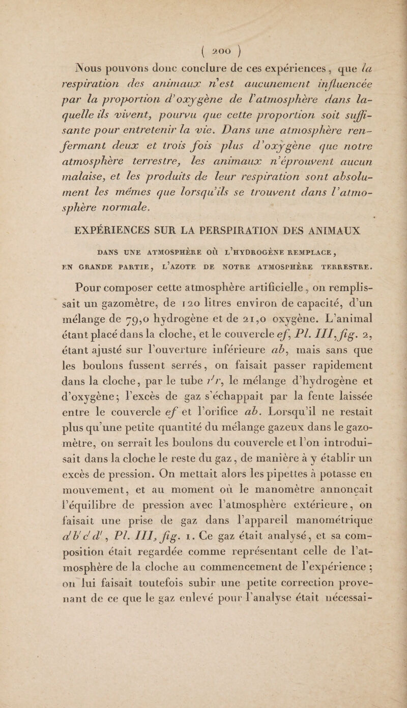 ( 9.00 ) Nous pouvons donc conclure de ces expériences , que /a respiratioîi des animaux n est aucunement influencée par la proportion oxygène de Vatmosphère dans la¬ quelle ils xwent, pouruu que cette proportion soit suffi¬ sante pour entretenir la 'vie. Dans une atmosphère ren¬ fermant deux et trois fois plus d'oxygène que notre atmosphère terrestre, les animaux n éprouvent aucun malaise, et les produits de leur respiration sont absolu¬ ment les memes que lorsqu'ils se trouvent dans Vatmo¬ sphère normale. EXPÉRIENCES SUR LA PERSPIRATION DES ANIMAUX DANS UNE ATMOSPHÈRE 011 l’hYDROGÈNE REMPLACE , EN GRANDE PARTIE, l’AZOTE DE NOTRE ATMOSPHERE TERRESTRE. Pour composer cette atmosphère artificielle, on remplis¬ sait un gazomètre, de 120 litres environ de capacité, d’un mélange de 79,0 hydrogène et de 21,0 oxygène. L’animal étant placé dans la cloche, et le couvercle ef PL liffig. 2, étant ajusté sur l’ouverture inférieure ah., mais sans que les boulons fussent serrés, on faisait passer rapidement dans la cloche, par le tube di\ le mélange d’hydrogène et d’oxygène; l’excès de gaz s’échappait par la fente laissée entre le couvercle ef et l’orifice ab. Lorsqu’il ne restait plus qu’une petite quantité du mélange gazeux dans le gazo¬ mètre, on serrait les boulons du couvercle et l’on introdui¬ sait dans la cloche le reste du gaz, de manière à y établir un excès de pression. On mettait alors les pipettes k potasse en mouvement, et au moment oii le manomètre annonçait J O l’équilibre de pression avec l’atmosphère extérieure, on faisait une prise de gaz dans l’appareil manométrique a'b'ddf PL III, fig. I. Ce gaz était analysé, et sa com¬ position était regardée comme représentant celle de l’at¬ mosphère de la cloche au commencement de l’expérience *, on lui faisait toutefois subir une petite correction prove¬ nant de ce que le gaz enlevé pour l’analyse était nécessai-