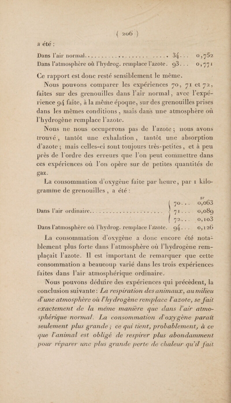 a été : Dans l’air normal.. 34* • • o,'^52 Dans l’atmosphère où l’hydrog. remplace l’azote. 98. . . o, -jy i Ce rapport est donc resté sensiblement le même. Nous pouvons comparer les expériences yo, yi et 72, faîtes sur des grenouilles dans l’air normal, avec l’expé¬ rience 94 faite, à la même époque, sur des grenouilles prises dans les mêmes conditions , mais dans une atmosphère où l’hydrogène remplace l’azote. Nous ne nous occuperons pas de l’azote 5 nous avons trouvé, tantôt une exhalation, tantôt une absorption d’azote 5 mais celles-ci sont toujours très-petites, et à peu près de Tordre des erreurs que Ton peut commettre dans ces expériences où Ton opère sur de petites quantités de gaz. La consommation d’oxygène faite par heure, par i kilo¬ gramme de grenouilles , a été : gr [ 70. .. o,o63 Dans l’air ordinaire..... ^ 71... 0,089 ( 72... O,io3 Dans l’atmosphère on l’hydrog. remplace l’azote. 94* • • 0,126 La consommation d’oxygène a donc encore été nota¬ blement plus forte dans l’atmosphère où Thydrogène rem¬ plaçait l’azote. Il est important de remarquer que cette consommation a beaucoup varié dans les trois expériences faites dans Tair atmosphérique ordinaire. Nous pouvons déduire des expériences qui précèdent, la conclusion suivante : La respiration des animaux, au ntilieu d'une atmosphère ou Vhydrogène remplace Vazote, se fait exactement de la même manière que dans Vair atmo¬ sphérique normal, La consommation d'oxygène paraît seulement plus grande ; ce qui lient, prohahlement, à ce que l'animal est obligé de respirer plus ahondamment pour répare!' une plus grande perte de chaleur qu'il fait