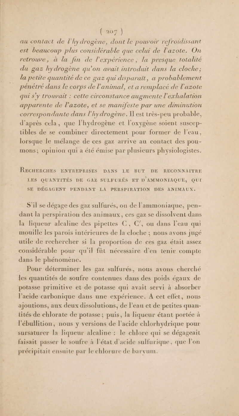 ( 20^ ) au contact de U hydrogène^ dont le pom'oir ivJroidLSsanl est beaucoup plus considérable que celui de Vazote. On retrouve 3 à la fin de V expérience, la, presque totalité du gaz hydrogène qu on avait introduit dans la cloche^ la petite quantité de ce gaz qui disparait, a probablement pénétré dans le corps de V animal, et a remplacé de F azote qui s y trouvait : cette circonstance augmente V exhalation apparente de F azote, et se manifeste par une diminution correspondante dans F hydrogène. 11 est très-peu probable, rbaprès cela , que l’hydrogène et l’oxygène soient suscep¬ tibles de se combiner directement pour former de l’eau, lorsque le mélange de ces gaz arrive au contact des pou¬ mons*, opinion qui a été émise par plusieurs physiologistes. Recherches entreprises dans le but de reconnaître LES quantités de GAZ SULFURÉS ET d’AMMONIAOUE, QUI SE DÉGAGENT PENDANT LA PERSPIRATION DES ANIMAUX. S’il se dégage des gaz sulfurés, ou de l’ammoniaque, pen¬ dant la perspiration des animaux, ces gaz se dissolvent dans la liqueur alcaline des pipettes C , C', ou dans l’eau qui mouille les parois intérieures de la cloche 5 nous avons jugé utile de rechercher si la proportion de ces gaz était assez considérable pour qu’il fut nécessaire d’en tenir compte dans le phénomène. Pour déterminer les gaz sulfurés, nous avons cherché les quantités de soufre contenues dans des poids égaux de potasse primitive et de potasse qui avait servi à absorber l’acide carbonique dans une expérience. A cet effet, nous ajoutions, aux deux dissolutions, de l’eau et de petites quan¬ tités de chlorate de potasse; puis, la liqueur étant portée h. l’ébullition, nous y versions de l’acide chlorhydrique poui* sursaturer la liqueur alcaline : le chlore qui se dégageait faisait passer le soufre à l’état d’acide sullurique, ((ue l’on précipitait ensuite par le cldorui'c d(î baryum.