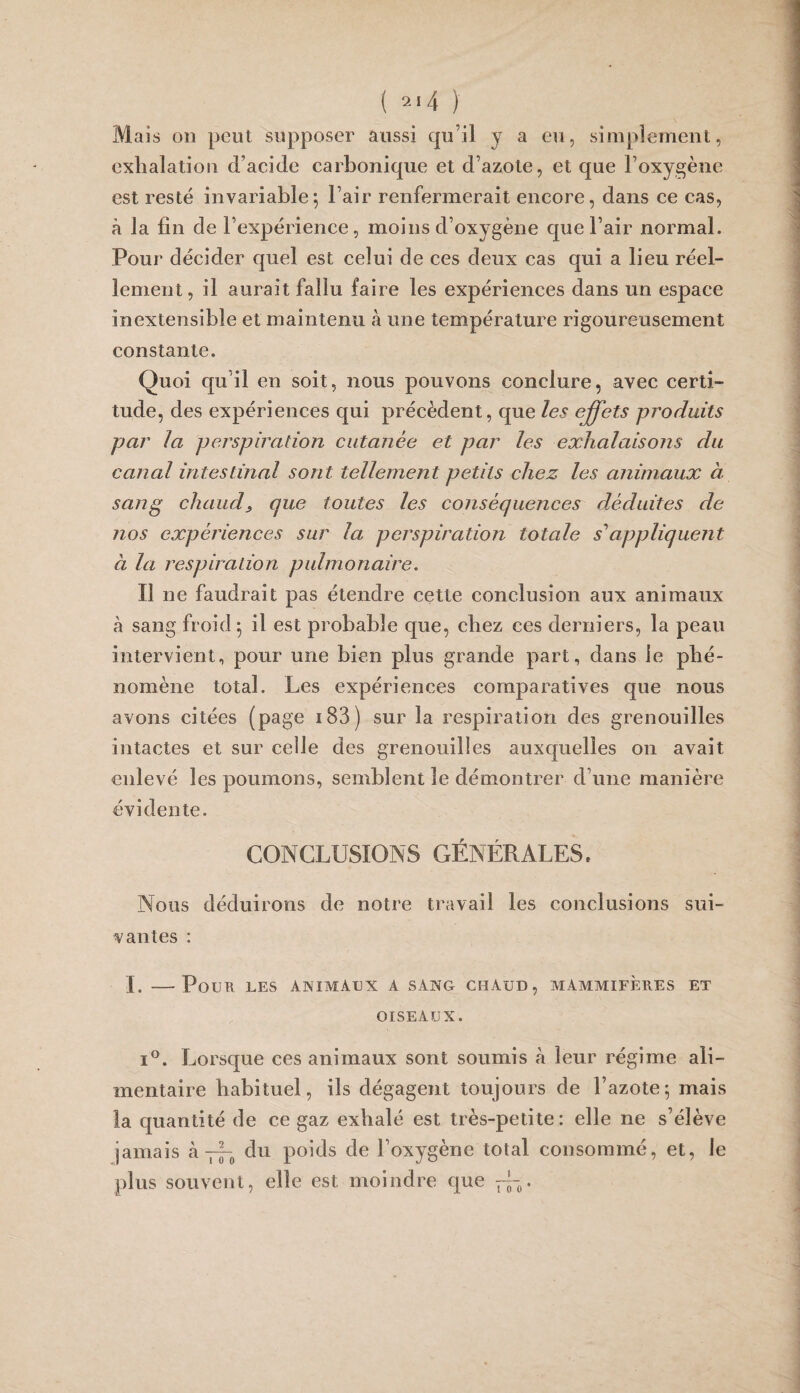 Mais üD peut supposer aussi qu’il y a eu, simplement, exhalation d’acide carbonique et d’azote, et que l’oxygène est resté invariable^ l’air renfermerait encore, dans ce cas, à la fin de l’expérience, moins d’oxygène que l’air normal. Pour décider quel est celui de ces deux cas qui a lieu réel¬ lement, il aurait fallu faire les expériences dans un espace inextensible et maintenu à une température rigoureusement constante. Quoi qu’il en soit, nous pouvons conclure, avec certi¬ tude, des expériences qui précèdent, que les effets produits par la perspiration cutanée et par les exhalaisons du canal intestinal sont tellement petits chez les animaux à sang chaude que toutes les conséquences dxduites de nos expériences sur la perspiration totale s'appliquent à la respiration pulmonaire. Il ne faudrait pas étendre cette conclusion aux animaux à sang froid ^ il est probable que, chez ces derniers, la peau intervient, pour une bien plus grande part, dans le phé¬ nomène total. Les expériences comparatives que nous avons citées (page i83) sur la respiration des grenouilles intactes et sur celle des grenouilles auxquelles on avait enlevé les poumons, semblent le démontrer d’une manière évidente. CONCLUSIONS GÉNÉRALES. Nous déduirons de notre travail les conclusions sui¬ vantes : I. - Poua LES ANIMAUX A SANG CHAUD, AlAMMIFÈllES ET OISEAUX. I®. Lorsque ces animaux sont soumis à leur régime ali¬ mentaire habituel, ils dégagent toujours de l’azote; mais la quantité de ce gaz exhalé est très-petite: elle ne s’élève jamais à 7^^ du poids de l’oxygène total consommé, et, le plus souvent, elle est moindre que