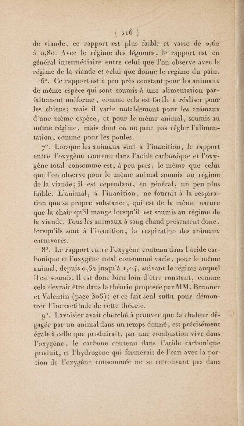 de viande, ce rapport est plus faible et varie de 0,62 à 0,80. Avec le régime des légumes, le rapport est en général intermédiaire entre celui que Ton observe avec le régime de la viande et celui que donne le régime du pain. 6°. Ce rapport est à peu près constant pour les animaux de même espèce qui sont soumis à une alimentation par¬ faitement uniforme , comme cela est facile à réaliser pour les chiens*, mais il varie notablement pour les animaux d’une même espèce, et pour le même animal, soumis au même régime, mais dont on ne peut pas régler l’alimen¬ tation, comme pour les poules. Lorsque les animaux sont à l’inanition, le rapport entre l oxygène contenu dans l’acide carbonique et Loxy- gène total consommé est, à peu près, le même que celui que l’on observe pour le même animal soumis au régime de la viande; il est cependant, en général, un peu plus faible. L’animal, à l’inanition, ne fournit à la respira¬ tion que sa propre substance, qui est de la même nature que la chair qu’il mange lorsqu’il est soumis au régime de la viande. Tous les animaux à sang chaud présentent donc , lorsqu’ils sont à l’inanition, la respiration des animaux carnivores. 8^. Le rapport entre l’oxygène contenu dans l’acide car¬ bonique et l’oxygène total consommé varie, pour le même animal, depuis 0,62 jusqu’à i,o4, suivant le régime auquel il est soumis. Il est donc bien loin d’être constant, comme cela devrait être dans la théorie proposée par MAI. Brunner et Valentin (page 3o6)*, et ce fait seul suffit pour démon¬ trer l’inexactitude de cette théorie. 9*^. Lavoisier avait cherché à prouver que la chaleur dé¬ gagée par un animal dans un temps donné, est précisément égale à celle que produirait, par une combustion vive dans l’oxygène , le carbone contenu dans l’acide carbonique produit, et l’hydrogène qui formerait de l’eau avec la por¬ tion de l’oxygène consommée ne se retrouvant pas dans