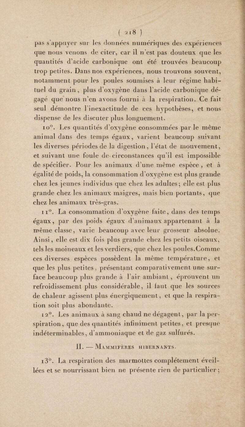 ( '-^'8 ) pas s’appuyer sui* les données numériques des expériences que nous venons de citer, car il n’est pas douteux que les quantités d’acide carbonique ont été trouvées beaucoup trop petites. Dans nos expériences, nous trouvons souvent, notamment pour les poules soumises à leur régime habi¬ tuel du grain, plus d’oxygène dans l’acide carbonique dé¬ gagé que nous n’en avons fourni à la respiration. Ce fait seul démontre l’inexactitude de ces hypothèses, et nous dispense de les discuter plus longuement. lo®. Les quantités d’oxygène consommées par le même animal dans des temps égaux, varient beaucoup suivant les diverses périodes de la digestion, l’état de mouvement, et suivant une foule de-circonstances qu’il est impossible de spécifier. Pour les animaux d’une même espèce , et à égalité de poids, la consommation d’oxygène est plus grande chez les jeunes individus que chez les adultes^ elle est plus grande chez les animaux maigres, mais bien portants, que chez les animaux très-gras. II®. La consommation d’oxygène faite, dans des temps égaux, par des poids égaux d’animaux appartenant à la même classe, varie beaucoup avec leur grosseur absolue. Ainsi, elle est dix fois plus grande chez les petits oiseaux, tels les moineaux et les verdiers, que chez les poules.Comme ces diverses espèces possèdent la même température, et que les plus petites, présentant comparativement une sur¬ face beaucoup plus grande à l’air ambiant, éprouvent un refroidissement plus considérable, il faut que les sources de chaleur agissent plus énergiquement, et que la respira¬ tion soit plus abondante. 12®. Les animaux à sang chaud ne dégagent, par la per¬ spiration, que des quantités infiniment petites, et presque indéterminables, d’ammoniaque et de gaz sulfurés. IL—Mammifères hibernants. i3®. La respiration des marmottes complètement éveil¬ lées et se nourrissant bien ne présente rien de particulier j