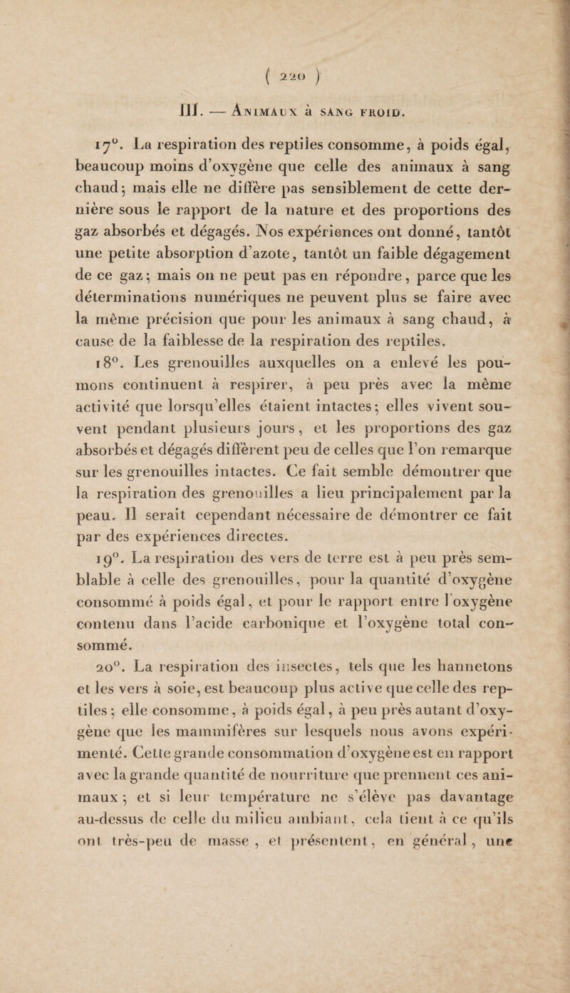 ( 2 20 ) llJ. -AwIMAUX à SAISG FROID. La respiration des repiiJes consomme, à poids égal, beaucoup moins d’oxygène que celle des animaux à sang chaud j mais elle ne diffère pas sensiblement de cette der¬ nière sous le rapport de la nature et des proportions des gaz absorbés et dégagés. Nos expériences ont donné, tantôt une petite absorption d’azote, tantôt un faible dégagement de ce gaz; mais on ne peut pas en répondre, parce que les déterminations numériques ne peuvent plus se faire avec la même précision que pour les animaux à sang chaud, à cause de la faiblesse de la respiration des reptiles. i8®. Les grenouilles auxquelles on a enlevé les pou¬ mons continuent à respirer, à peu près avec la même activité que lorsqu’elles étaient intactes; elles vivent sou¬ vent pendant plusieurs jours, et les proportions des gaz absorbés et dégagés diffèrent peu de celles que l’on remarque sur les grenouilles intactes. Ce fait semble démontrer que la respiration des grenouilles a lieu principalement parla peau. Il serait cependant nécessaire de démontrer ce fait par des expériences directes. 19^^. La respiration des vers de terre est à peu près sem¬ blable à celle des grenouilles, pour la quantité d’oxygène consommé à poids égal, et pour le rapport entre l’oxygène contenu dans l’acide carbonique et l’oxygène total con¬ sommé. 20°. La respiration des insectes, tels que les hannetons et les vers à soie, est beaucoup plus active que celle des rep¬ tiles ; elle consomme, à poids égal, à peu près autant d’oxy¬ gène que les mammifères sur lesquels nous avons expéri¬ menté. Cette grande consommation d’oxygène est en rapport avec la grande quantité de nourriture que prennent ces ani¬ maux ; et si leur température ne s’élève pas davantage au-dessus de celle du milieu ambiant, cela tient à ce qu’ils ont très-peu de masse, et présentent, en général, une