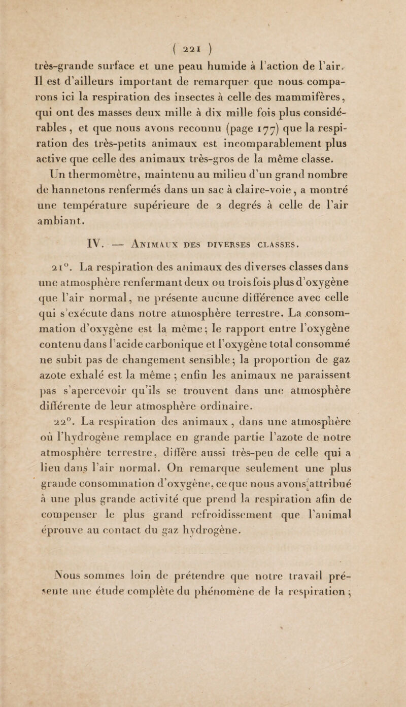 très-grande surface et une peau humide à l’action de l’air. Il est d’ailleurs important de remarquer que nous compa¬ rons ici la respiration des insectes à celle des mammifères, qui ont des masses deux mille à dix mille fois plus considé¬ rables , et que nous avons reconnu (page 177) que la respi¬ ration des très-petits animaux est incomparablement plus active que celle des animaux très-gros de la même classe. Un thermomètre, maintenu au milieu d’un grand nombre de hannetons renfermés dans un sac à claire-voie, a montré une température supérieure de ci degrés à celle de l’air ambiant. IV. — Animaux des diverses classes. 2 U. La respiration des animaux des diverses classes dans une atmosphère renfermant deux oli trois fois plus d’oxygène que l’air normal, ne présente aucune différence avec celle qui s’exécute dans notre atmosphère terrestre. La consom¬ mation d’oxygène est la même; le rapport entre l’oxygène contenu dans l’acide carbonique et l’oxygène total consommé ne subit pas de changement sensible 5 la proportion de gaz azote exhalé est la même ^ enfin les animaux ne paraissent j)as s’apercevoir qu’ils se trouvent dans une atmosphère différente de leur atmosphère ordinaire. 22^. La respiration des animaux, dans une atmosphère où l’hydrogène remplace en grande partie l’azote de notre atmosphère terrestre, diffère aussi très-peu de celle qui a lieu dans l’air normal. On remarque seulement une plus grande consommation d’oxygène, ce que nous avons^attribué à une plus grande activité que prend la respiration afin de compenser le plus grand refroidissement que l’animal éprouve au contact du gaz hydrogène. Vous sommes loin de prétendie que notre travail pré¬ sente une étude complète du phénomène de la respiration^