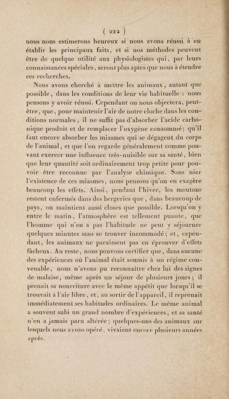 nous nous estimerons heureux si nous avons réussi à en établir les principaux faits, et si nos méthodes peuvent être de quelque utilité aux physiologistes qui, par leurs connaissances spéciales, seront plus aptes que nous à étendre ces recherches. Nous avons cherché à mettre les animaux, autant que possible, dans les conditions de leur vie habituelle : nous pensons y avoir réussi. Cependant on nous objectera, peut- être , que, pour maintenir l’air de notre cloche dans les con¬ ditions normales , il ne suffit pas d’absorber l’acide carbo¬ nique produit et de remplacer l’oxygène consommé; qu’il faut encore absorber les miasmes qui se dégagent du corps de l’animal, et que l’on regarde généralement comme pou¬ vant exercer une influence très-nuisible sur sa santé, bien que leur quantité soit ordinairement trop petite pour pou-' voir être reconnue par l’analyse chimique. Sans nier l’existence de ces miasmes, nous pensons qu’on en exagère beaucoup les effets. Ainsi, pendant l’hiver, les moutons restent enfermés dans des bergeries que , dans beaucoup de pays, on maintient aussi closes que possible. Lorsqu’on y entre le matin, l’atmosphère est tellement puante, que l’homme qui n’en a pas l’habitude ne peut y séjourner quelques minutes sans se trouver incommodé ; et, cepen¬ dant, les animaux ne paraissent pas en éprouver d’effets fâcheux. Au reste, nous pouvons certifier que, dans aucune des expériences où l’animal était soumis à un régime con¬ venable, nous n’avons pu reconnaître chez lui des signes de malaise, même après un séjour de plusieurs jours; il prenait sa nourriture avec le même appétit que lorsqu’il se trouvait à l’air libre, et, au sortir de l’appareil, il reprenait immédiatement ses habitudes ordinaires. Le même animal a souvent subi un grand nombre d’expériences, et sa santé n’en a jamais paru altérée; quelques-uns des animaux sur lesquels nous avons opéré, vivaient encore plusieurs années après.