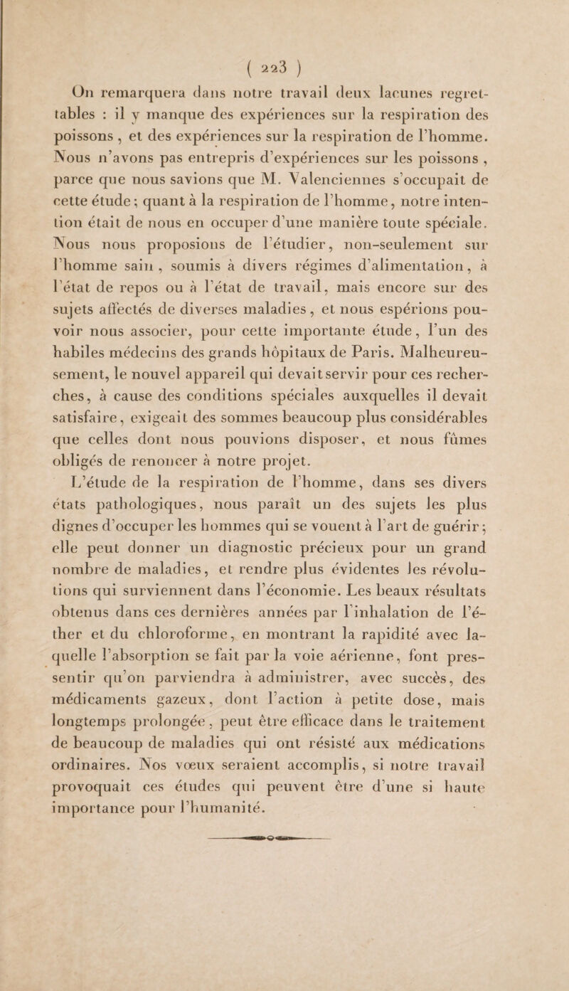 Ou remarquera dans notre travail deux lacunes regret¬ tables : il y manque des expériences sur la respiration des poissons , et des expériences sur la respiration de l’homme. Nous n’avons pas entrepris d’expériences sur les poissons , parce que nous savions que M. Valenciennes s’occupait de cette étude ; quant à la respiration de l’homme, notre inten¬ tion était de nous en occuper d’une manière toute spéciale. Nous nous proposions de l’étudier, non-seulement sur l’homme sain, soumis à divers régimes d’alimentation, à l’état de repos ou à l’état de travail, mais encore sur des sujets affectés de diverses maladies, et nous espérions pou¬ voir nous associer, pour cette importante étude, l’un des habiles médecins des grands hôpitaux de Paris. Malheureu¬ sement, le nouvel appareil qui devait servir pour ces recher¬ ches, à cause des conditions spéciales auxquelles il devait satisfaire, exigeait des sommes beaucoup plus considérables que celles dont nous pouvions disposer, et nous fûmes obligés de renoncer à notre projet. L’étude de la respiration de l’homme, dans ses divers états pathologiques, nous paraît un des sujets les plus dignes d’occuper les hommes qui se vouent à l’art de guérir; elle peut donner un diagnostic précieux pour un grand nombre de maladies, et rendre plus évidentes les révolu¬ tions qui surviennent dans l’économie. Les beaux résultats obtenus dans ces dernières années par Finhalation de l’é¬ ther et du chloroforme, en montrant la rapidité avec la¬ quelle l’absorption se fait par la voie aérienne, font pres¬ sentir qu’on parviendra à administrer, avec succès, des médicaments gazeux, dont l’action à petite dose, mais longtemps prolongée , peut être efficace dans le traitement de beaucoup de maladies qui ont résisté aux médications ordinaires. Nos vœux seraient accomplis, si notre travail provoquait ces études qui peuvent être d’une si haute importance pour l’humanité.