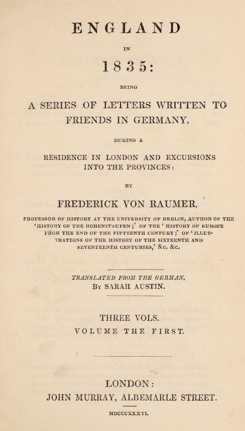 ENGLAND 18 3 5: BEING A SERIES OF LETTERS WRITTEN TO FRIENDS IN GERMANY, DURING A RESIDENCE IN LONDON AND EXCURSIONS INTO THE PROVINCES : BY FREDERICK VON RAUMER, PROFESSOR OF HISTORY AT THE UNIVERSITY OF BERUIN, AUTHOR OF THE ‘history of THE HOHENSTAUFEN OF THE ‘ HISTORY OF EUROPE FROM THE END OF THE FIFTEENTH CENTURY OF ‘ILLUS¬ TRATIONS OF THE HISTORY OF THE SIXTEENTH AND SEVENTEENTH CENTURIES,’ &C. &C. TRANSLATED FROM THE GERMAN, By SARAH AUSTIN. THREE VOLS. VOLUME THE FIRST. LONDON: JOHN MURRAY, ALBEMARLE STREET. MDCCCXXXVI.