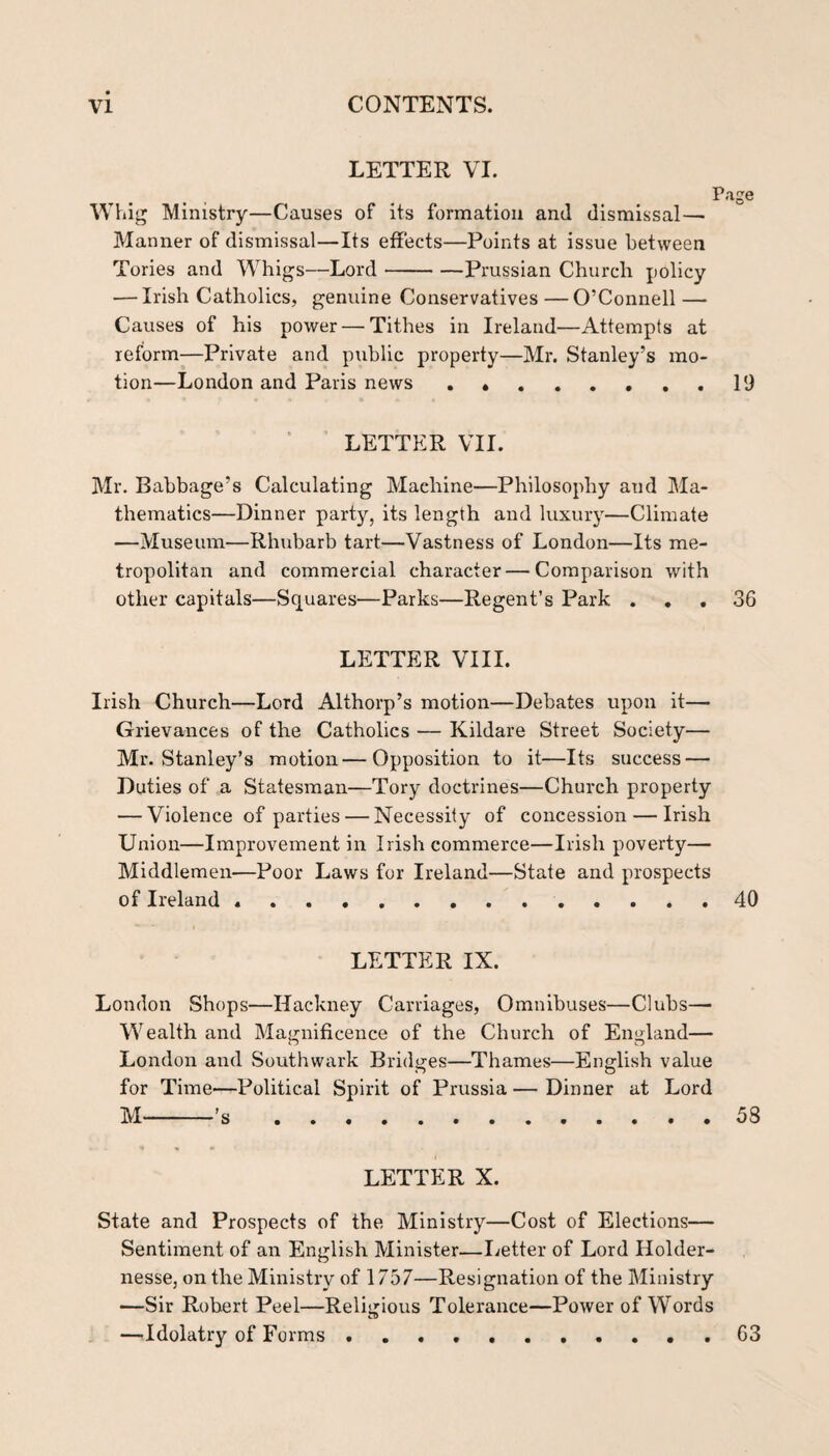 LETTER VI. Page Whig Ministry—Causes of its formation and dismissal— Manner of dismissal—Its effects—Points at issue between Tories and Whigs—Lord-Prussian Church policy — Irish Catholics, genuine Conservatives — O’Connell — Causes of his power — Tithes in Ireland—Attempts at reform-—Private and public property—Mr. Stanley’s mo¬ tion—London and Paris news ..19 LETTER VII. Mr. Babbage’s Calculating Machine—Philosophy and Ma¬ thematics—Dinner party, its length and luxury—Climate —Museum—Rhubarb tart—Vastness of London—Its me¬ tropolitan and commercial character — Comparison with other capitals—Squares—Parks—Regent’s Park . , , 36 LETTER VIII. Irish Church—Lord Althorp’s motion—Debates upon it— Grievances of the Catholics — Kildare Street Society— Mr. Stanley’s motion—Opposition to it—Its success — Duties of a Statesman—Tory doctrines—Church property — Violence of parties — Necessity of concession — Irish Union—Improvement in Irish commerce—Irish poverty— Middlemen—Poor Laws for Ireland—State and prospects of Ireland ..40 LETTER IX. London Shops—Hackney Carriages, Omnibuses—Clubs— Wealth and Magnificence of the Church of England— London and Southwark Bridges—Thames—English value for Time—Political Spirit of Prussia — Dinner at Lord M-’s.53 LETTER X. State and Prospects of the Ministry—Cost of Elections— Sentiment of an English Minister—Ijetter of Lord Holder- nesse, on the Ministry of 1757—Resignation of the Ministry —Sir Robert Peel—Religious Tolerance—Power of Words —Idolatry of Forms .. 63