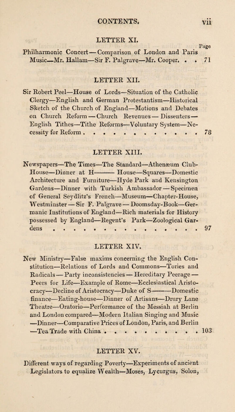 LETTER XI. Page Philharmonie Concert — Comparison of Loudon and Paris Music—Mr. Hallam—Sir F. Palgrave—Mr. Cooper. . . 71 LETTER XII. Sir Robert Peel—House of Lords—Situation of the Catholic Clergy—English and German Protestantism—Historical Sketch of the Church of England—Motions and Debates on Clmrch Reform — Church Revenues—Dissenters — English Tithes—Tithe Reforms—Voluntary System—Ne¬ cessity for Reform.78 LETTER XIII. Newspapers—The Times—The Standard—Athenaeum Club- House—Dinner at H-House—Squares—Domestic Architecture and Furniture—Hyde Park and Kensington Gardens—Dinner with Turkish Ambassador — Specimen of General Seydlitz’s French—Museum—Chapter-House, Westminster — Sir F. Palgrave — Doomsday-Book—Ger¬ manic Institutions of England—Rich materials for History possessed by England—Regent’s Park—Zoological Gar¬ dens .97 LETTER XIV. New Ministry—False maxims concerning the English Con¬ stitution—Relations of Lords and Commons—Tories and Radicals — Party inconsistencies — Hereditary Peerage — Peers for Life—Example of Rome—Ecclesiastical Aristo¬ cracy—Decline of Aristocracy—Duke of S-Domestic finance—Eating-house—Dinner of Artisans—Drury Lane Theatre—Oratorio—Performance of the Messiah at Berlin and London compared—Modern Italian Singing and Music —Dinner—Comparative Prices of London, Paris, and Berlin —Tea Trade with China.* . 103 LETTER XV. Different ways of regarding Poverty—^Experiments of ancient Legislators to equalize Wealth—Moses, Lycurgus, Solon,