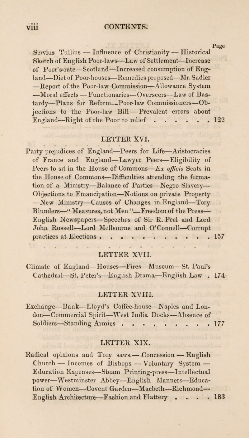 Page Servius Tullius — Influence of Christianity — Historical Sketch of English Poor-laws—Law of Settlement—Increase of Poor’s-rate—Scotland—Increased consumption of Eng¬ land—Diet of Poor-houses—Remedies proposed—Mr. Sadler —Report of the Poor-law Commission—Allowance System —Moral effects — Functionaries—Overseers—Law of Bas¬ tardy—Plans for Reform—Poor-law Commissioners—Ob¬ jections to the Poor-law Bill — Prevalent errors about England—Right of the Poor to relief..122 LETTER XVI. » • * Party prejudices of England—Peers for Life—Aristocracies of France and England—Lawyer Peers—Eligibility of Peers to sit in the House of Commons—Ex officio Seats in the House of Commons—Difficulties attending the forma¬ tion of a Ministry—Balance of Parties—Negro Slavery— Objections to Emancipation—Notions on private Property —New Ministry—Causes of Changes in England—Tory Blunders—“ Measures, not Men ”—Freedom of the Press— English Newspapers—Speeches of Sir R. Peel and Lord John Russell—Lord Melbourne and O’Connell—Corrupt practices at Elections ..157 LETTER XVII. Climate of England—Houses—Fires—Museum—St. Paul’s Cathedral—St. Peter’s—English Drama—English Law . 174 LETTER XVIII. Exchange—Bank—Lloyd’s Coffee-house—Naples and Lon¬ don—Commercial Spirit—West India Docks—Absence of Soldiers—Standing Armies ......... 177 LETTER XIX. Radical opinions and Tory saws.— Concession — English Church — Incomes of Bishops — Voluntary System — Education Expenses—Steam Printing-press—Intellectual power—Westminster Abbey—English Manners—^Educa¬ tion of Women—Covent Garden—Macbeth—Richmond— English Architecture—Fashion and Flattery .... 183