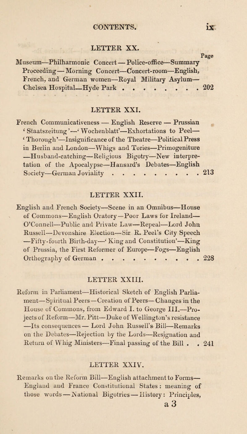 LETTER XX. Page Museum—Philharmonic Concert — Police-office—Summary Proceeding — Morning Concert—Concert-room—English, French, and German women—Royal Military Asylum— Chelsea Hospital—Hyde Park.202 LETTER XXL French Communicativeness — English Reserve — Prussian ‘ StaatszeitungWochenblatt’—Exhortations to Peel—• ‘ Thorough’—Insignificance of the Theatre—Political Press in Berlin and London—Whigs and. Tories—Primogeniture —Husband-catching—Religious Bigotry—New interpre¬ tation of the Apocalypse—Hansard’s Debates—English Society—German Joviality.213 LETTER XXIL English and French Society—Scene in an Omnibus—House of Commons—English Oratory—Poor Laws for Ireland— O’Connell—Public and Private Law—Repeal—Lord John Russell—Devonshire Election—Sir R. Peel’s City Speech —Fifty-fourth Birth-day—‘^King and Constitution’—King of Prussia, the First Reformer of Europe—Fogs—English Orthography of German.. 228 LETTER XXIIl. Reform in Parliament—Historical Sketch of English Parlia¬ ment—Spiritual Peers—Creation of Peers—Changes in the House of Commons, from Edward I. to George III.—Pro¬ jects of Reform—Mr. Pitt—Duke of Wellington’s resistance —Its consequences— Lord John Russell’s Bill—Remarks on the Debates—Rejection by the Lords—Resignation and Return of Whig Ministers—Final passing of the Bill . . 241 LETTER XXIV. Remarks on the Reform Bill—English attachment to Forms— England and France Constitutional States : meaning of those words — National Bigotries — History: Principles, a 3