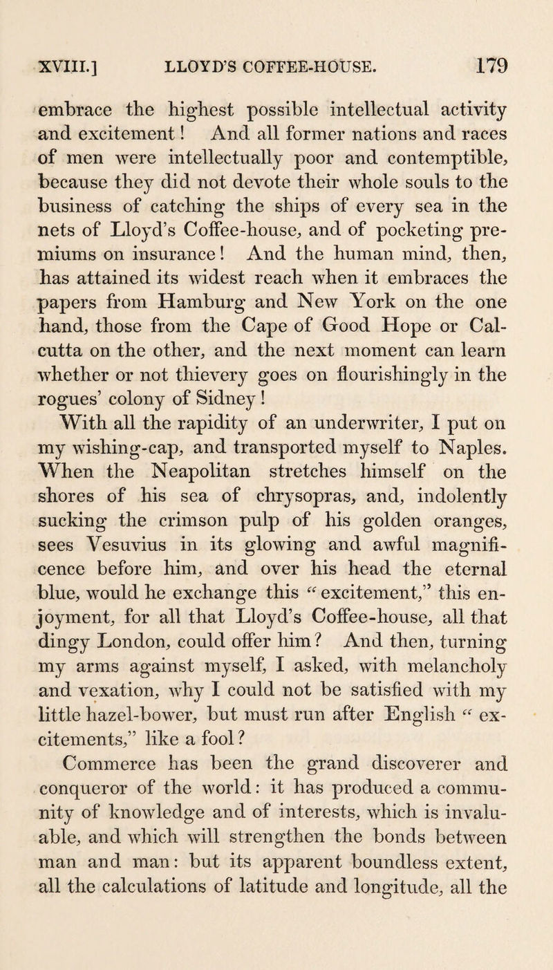 embrace the highest possible intellectual activity and excitement! And all former nations and races of men Avere intellectually poor and contemptible, because they did not devote their whole souls to the business of catching the ships of every sea in the nets of Lloyd’s Coffee-house, and of pocketing pre¬ miums on insurance! And the human mind, then, has attained its Avidest reach Avhen it embraces the papers from Hamburg and New York on the one hand, those from the Cape of Good Hope or Cal¬ cutta on the other, and the next moment can learn whether or not thievery goes on flourishingly in the rogues’ colony of Sidney ! With all the rapidity of an underwriter, I put on my Avishing-cap, and transported myself to Naples. When the Neapolitan stretches himself on the shores of his sea of chrysopras, and, indolently sucking the crimson pulp of his golden oranges, sees Vesuvius in its glowing and awful magnifi¬ cence before him, and over his head the eternal blue, Avould he exchange this excitement,” this en- joyment, for all that Lloyd’s Coffee-house, all that dingy London, could offer him ? And then, turning my arms against myself, I asked, with melancholy and vexation, Avhy I could not be satisfied Avith my little hazel-boAA^er, but must run after English  ex¬ citements,” like a fool ? Commerce has been the grand discoverer and conqueror of the world: it has produced a commu¬ nity of knoAvledge and of interests, Avhich is invalu¬ able, and which Avill strengthen the bonds betAveen man and man: but its apparent boundless extent, all the calculations of latitude and longitude, all the