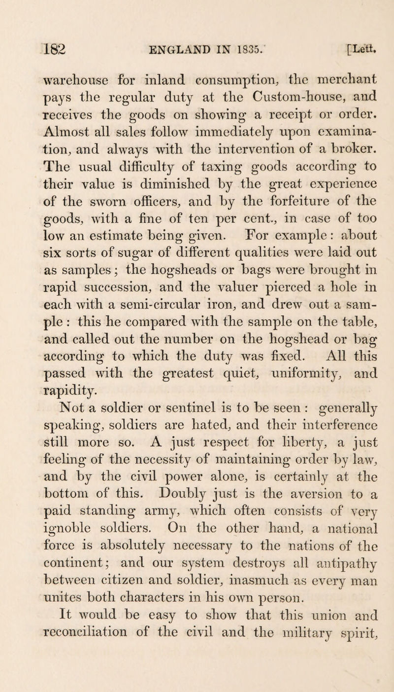warehouse for inland consumption, the merchant pays the regular duty at the Custom-house, and receives the goods on showing a receipt or order. Almost all sales follow immediately upon examina¬ tion, and always with the intervention of a broker. The usual difficulty of taxing goods according to their value is diminished by the great experience of the sworn officers, and by the forfeiture of the goods, with a fine of ten per cent., in case of too low an estimate being given. For example : about six sorts of sugar of different qualities were laid out as samples; the hogsheads or bags were brought in rapid succession, and the valuer pierced a hole in each with a semi-circular iron, and drew out a sam¬ ple : this he compared with the sample on the table, and called out the number on the hogshead or bag according to which the duty was fixed. All this passed with the greatest quiet, uniformity, and rapidity. Not a soldier or sentinel is to be seen : generally speaking, soldiers are hated, and their interference still more so. A just respect for liberty, a just feeling of the necessity of maintaining order by law, and by the civil power alone, is certainly at the bottom of this. Doubly just is the aversion to a paid standing army, which often consists of very ignoble soldiers. On the other hand, a national force is absolutely necessary to the nations of the continent; and our system destroys all antipathy between citizen and soldier, inasmuch as every man unites both characters in his own person. It would be easy to show that this union and reconciliation of the civil and the military spirit.
