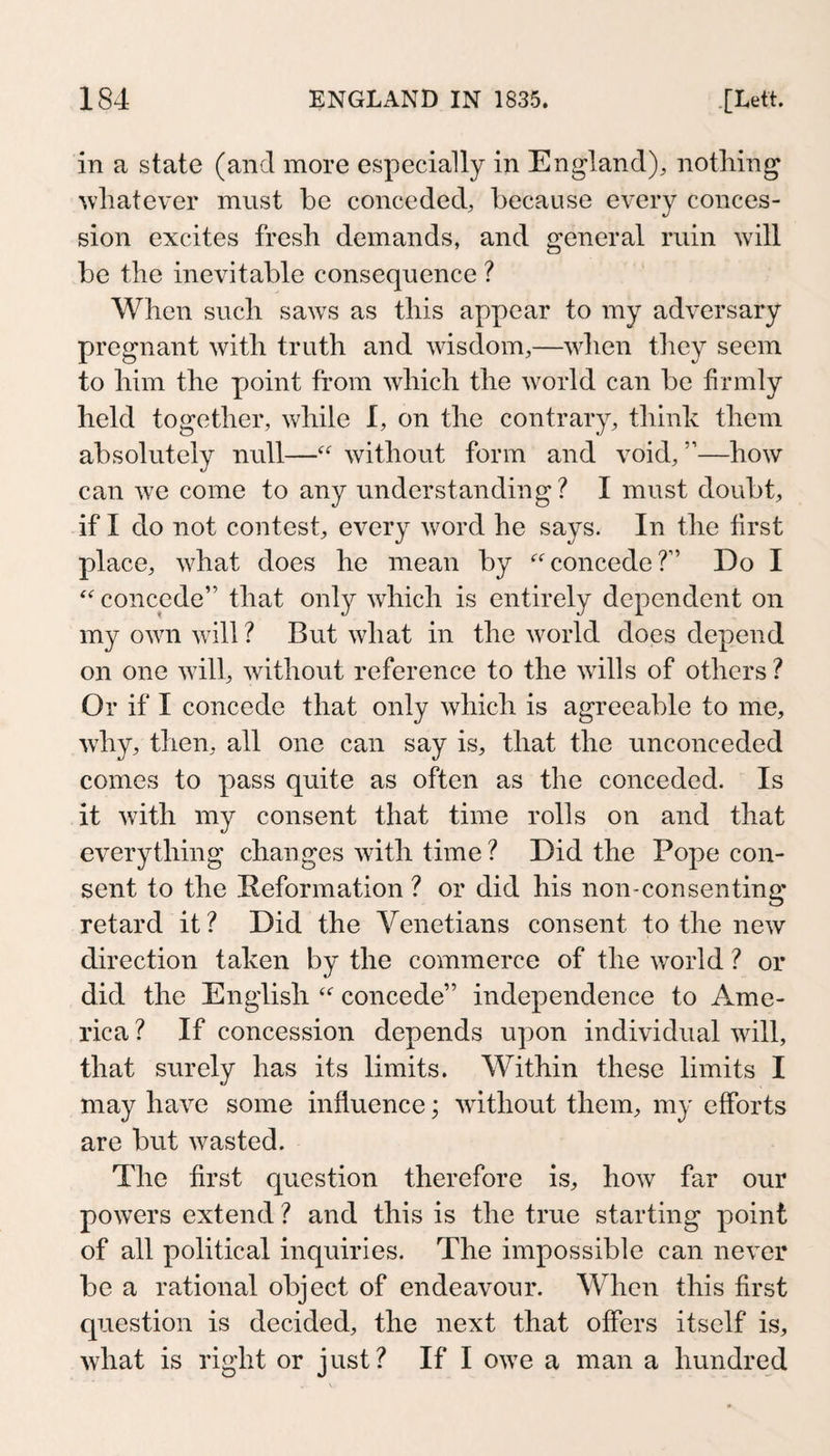 in a state (and more especially in England), nothing whatever must be conceded, because every conces¬ sion excites fresh demands, and general ruin will be the inevitable consequence ? When such saw^s as this appear to my adversary pregnant with truth and wisdom,—when they seem to him the point from which the world can be firmly held together, while I, on the contrary, thinh them absolutely null—without form and void, ”—how can ^\e come to any understanding? I must doubt, if I do not contest, every word he says. In the first place, what does he mean by concede?” Do I concede” that only which is entirely dependent on my own will ? But what in the world does depend on one will, without reference to the wills of others ? Or if I concede that only which is agreeable to me, why, then, all one can say is, that the unconceded comes to pass quite as often as the conceded. Is it with my consent that time rolls on and that everything changes with time ? Did the Pope con¬ sent to the Reformation ? or did his non-consenting retard it? Did the Venetians consent to the new direction taken by the commerce of the world ? or did the English concede” independence to Ame¬ rica ? If concession depends upon individual will, that surely has its limits. Within these limits I may have some influence; without them, my efforts are but wasted. The first question therefore is, how far our powers extend ? and this is the true starting point of all political inquiries. The impossible can never be a rational object of endeavour. When this first question is decided, the next that offers itself is, what is right or just? If I owe a man a hundred