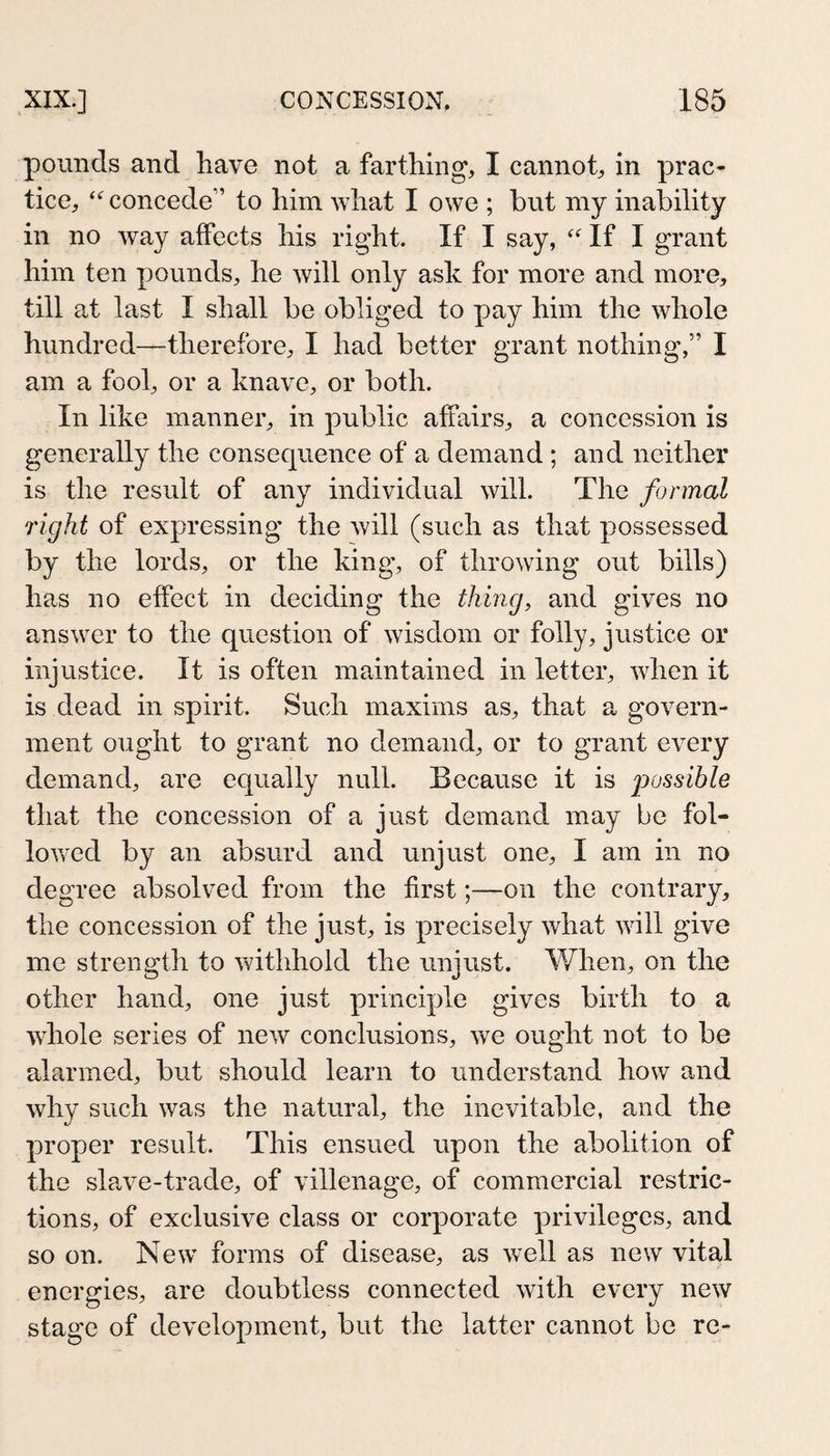 pounds and have not a farthing, I cannot, in prac¬ tice, concede” to him what I owe ; but niy inability in no way affects his right. If I say, If I grant him ten pounds, he will only ask for more and more, till at last I shall be obliged to pay him the whole hundred—therefore, I had better grant nothing,” I am a fool, or a knave, or both. In like manner, in public affairs, a concession is generally the consequence of a demand ; and neither is the result of any individual will. The formal right of expressing the will (such as that possessed by the lords, or the king', of throwing out bills) has no effect in deciding the thing, and gives no answ^er to the question of wisdom or folly, justice or injustice. It is often maintained in letter, wdien it is dead in spirit. Such maxims as, that a govern¬ ment ought to grant no demand, or to grant every demand, are equally null. Because it is possible that the concession of a just demand may be fol¬ io w^ed by an absurd and unjust one, I am in no degree absolved from the first;—on the contrary, the concession of the just, is precisely what will give me strength to withhold the unjust. When, on the other hand, one just principle gives birth to a wliole series of new conclusions, we ought not to be alarmed, but should learn to understand how and why such was the natural, the inevitable, and the proper result. This ensued upon the abolition of the slPvVe-trade, of villenage, of commercial restric¬ tions, of exclusive class or corporate privileges, and so on. New’ forms of disease, as well as new vital energies, are doubtless connected with every new stage of development, but the latter cannot be re-