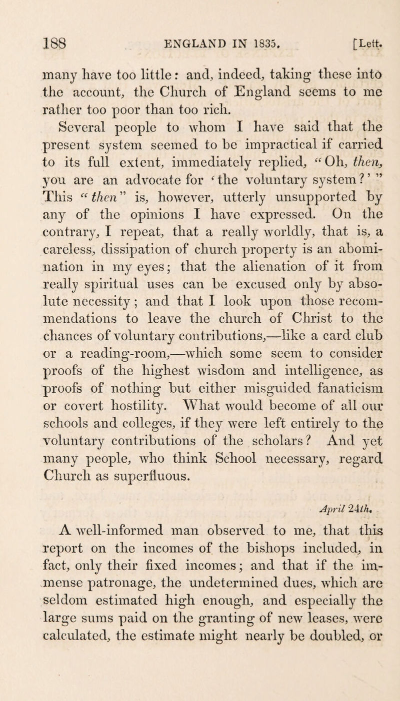 many have too little r and, indeed, taking these into the account, the Church of England seems to me rather too poor than too rich. Several people to whom I have said that the present system seemed to be impractical if carried to its full extent, immediately replied, ‘'Oh, then, you are an advocate for  the voluntary system ? ’ ’’ This  then ” is, however, utterly unsupported by any of the opinions I have expressed. On the contrary, I repeat, that a really worldly, that is, a careless, dissipation of church yjroperty is an abomi¬ nation in my eyes; that the alienation of it from really spiritual uses can be excused only by abso¬ lute necessity; and that I look upon those recom¬ mendations to leave the church of Christ to the chances of voluntary contributions,—like a card club or a reading-room,—which some seem to consider proofs of the highest wisdom and intelligence, as proofs of nothing but either misguided fanaticism or covert hostility. What w^ould become of all our schools and colleges, if they were left entirely to the voluntary contributions of the scholars? And yet many people, who think School necessary, regard Church as superfluous. April 24^A. A wnll-informed man observed to me, that this report on the incomes of the bishops included, in fact, only their fixed incomes; and that if the im¬ mense patronage, the undetermined dues, which are seldom estimated high enough, and especially the large sums paid on the granting of new leases, \Yere calculated, the estimate might nearly be doubled, or