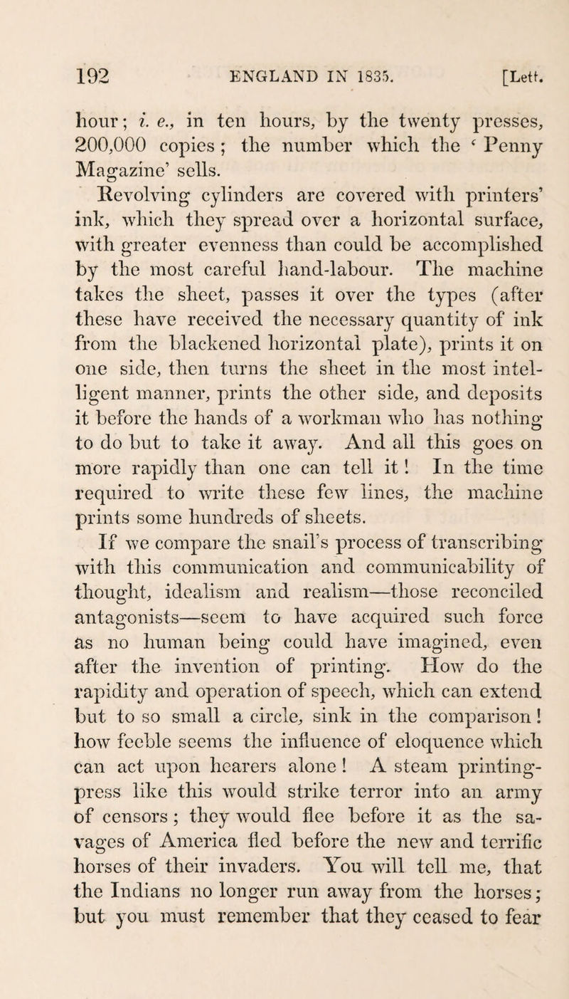 hour; i. e., in ten hours, hy the twenty presses, 200,000 copies ; the number which the ^ Penny Magazine’ sells. llevolving cylinders are covered with printers’ ink, which they spread over a horizontal surface, with greater evenness than could be accomplished by the most careful hand-labour. The machine takes the sheet, passes it over the types (after these have received the necessary quantity of ink from the blackened horizontal plate), prints it on one side, then turns the sheet in the most intel¬ ligent maimer, prints the other side, and deposits it before the hands of a workman who has nothing to do but to take it away. And all this goes on more rapidly than one can tell it 1 In the time required to write these few lines, the machine prints some hundreds of sheets. If we compare the snail’s process of transcribing with this communication and communicability of thought, idealism and realism—those reconciled antagonists—seem to have acquired such force as no human being could have imagined, even after the invention of printing. Plow do the rapidity and operation of speech, which can extend but to so small a circle, sink in the comparison! how feeble seems the influence of eloquence which can act upon hearers alone ! A steam printing- press like this would strike terror into an army of censors; they would flee before it as the sa¬ vages of America fled before the new and terrific horses of their invaders. You will tell me, that the Indians no longer run away from the horses; but you must remember that they ceased to fear