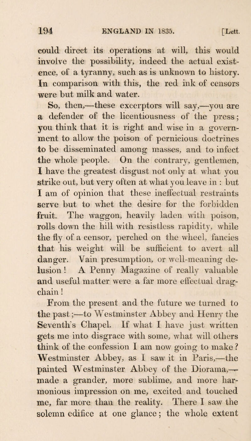could direct its operations at will, this would involve the possibility, indeed the actual exist¬ ence, of a tyranny, such as is unknown to history. In comparison with this, the red ink of censors were but milk and water. So, then,—these excerptors will say,—you are a defender of the licentiousness of the press; you think that it is right and wise in a govern¬ ment to allow the poison of pernicious doctrines to be disseminated among masses, and to infect the whole people. On the contrary, gentlemen, I have the greatest disgust not only at what you strike out, but very often at what you leave in : but I am of opinion that these ineffectual restraints serve but to whet the desire for the forbidden fruit. The waggon, heavily laden with poison, rolls down the hill with resistless rapidity, while the fly of a censor, perched on the wheel, fancies that his weight will be sufficient to avert all danger. Vain presumption, or well-meaning de¬ lusion ! A Penny Magazine of really valuable and useful matter were a far more effectual drag- chain ! From the present and the future we turned to the past;—to Westminster Abbey and Henry the Seventh’s Chapel. If what I have just written gets me into disgrace with some, what will others think of the confession I am now going to make ? Westminster Abbey, as I saw it in Paris,—the painted Westminster Abbey of the Diorama,-— made a grander, more sublime, and more har¬ monious impression on me, excited and touched me, far more than the reality. There I saw the solemn edifice at one glance; the whole extent