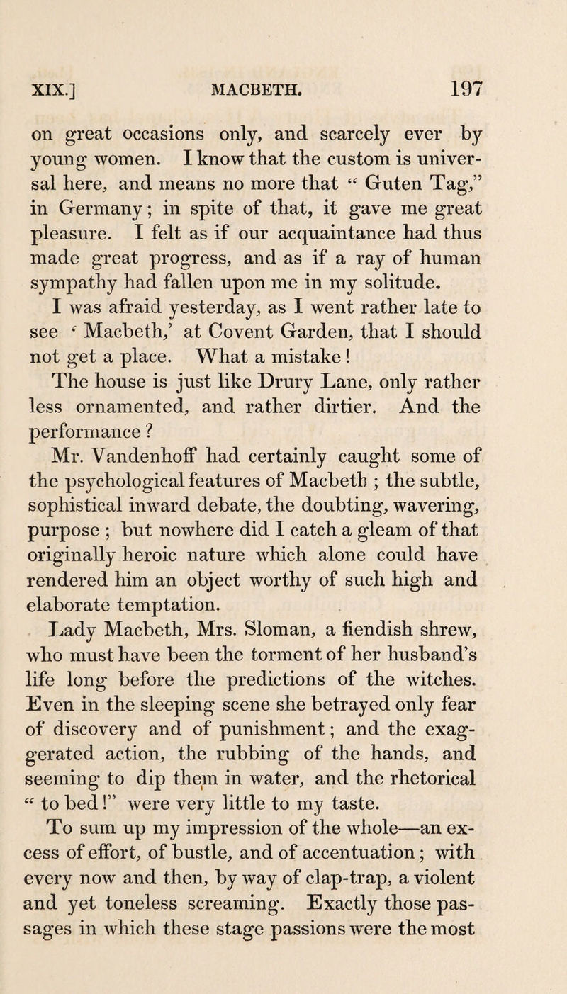 on great occasions only, and scarcely ever by young women. I know that the custom is univer¬ sal here, and means no more that Guten Tag,” in Germany; in spite of that, it gave me great pleasure. I felt as if our acquaintance had thus made great progress, and as if a ray of human sympathy had fallen upon me in my solitude. I was afraid yesterday, as I went rather late to see *' Macbeth,’ at Covent Garden, that I should not get a place. What a mistake ! The house is just like Drury Lane, only rather less ornamented, and rather dirtier. And the performance ? Mr. Vandenholf had certainly caught some of the psychological features of Macbeth ; the subtle, sophistical inward debate, the doubting, wavering, purpose ; but nowhere did I catch a gleam of that originally heroic nature which alone could have rendered him an object worthy of such high and elaborate temptation. Lady Macbeth, Mrs. Sloman, a fiendish shrew, who must have been the torment of her husband’s life long before the predictions of the witches. Even in the sleeping scene she betrayed only fear of discovery and of punishment; and the exag¬ gerated action, the rubbing of the hands, and seeming to dip them in water, and the rhetorical to bed!” were very little to my taste. To sum up my impression of the whole—an ex¬ cess of effort, of bustle, and of accentuation; with every now and then, by way of clap-trap, a violent and yet toneless screaming. Exactly those pas¬ sages in which these stage passions were the most
