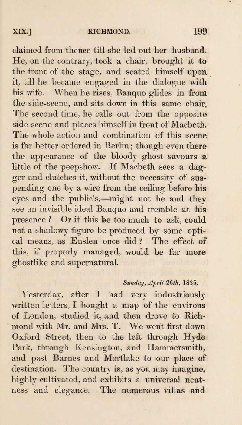 claimed from thence till she led out her husband. He, on the contrary, took a chair, brought it to the front of the stage, and seated himself upon it, till he became engaged in the dialogue with his wife. When he rises. Ban quo glides in from the side-scene, and sits down in this same chair. The second time, he calls out from the opposite side-scene and places himself in front of Macbeth. The whole action and combination of this scene is far better ordered in Berlin; though even there the appearance of the bloody ghost savours a little of the peepshow. If Macbeth sees a dag¬ ger and clutches it, without the necessity of sus¬ pending one by a wire from the ceiling before his eyes and the public’s,—might not he and they see an invisible ideal Banquo and tremble at his presence ? Or if this fee too much to ask, could not a shadowy figure be produced by some opti¬ cal means, as Enslen once did ? The effect of this, if properly managed, would be far more ghostlike and supernatural. Sunday, April 1835. Yesterday, after I had very industriously written letters, I bought a map of the environs of London, studied it, and then drove to Rich¬ mond with Mr. and Mrs. T. We went first down Oxford Street, then to the left through Hyde Park, through Kensington, and Hammersmith, and past Barnes and Mortlake to our place of destination. The country is, as you may imagine, highly cultivated, and exhibits a universal neat¬ ness and elegance. The numerous villas and