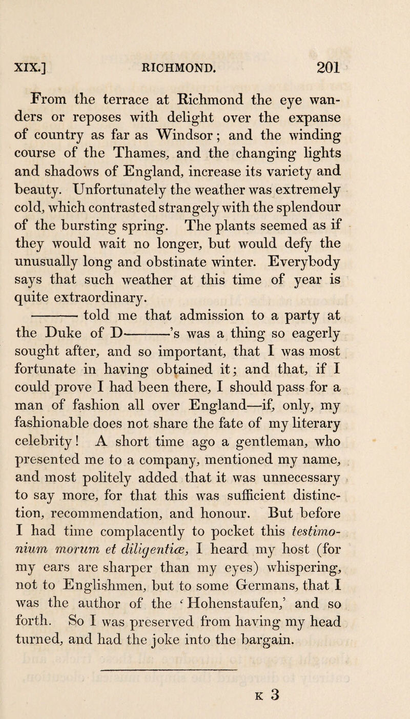 From the terrace at Richmond the eye wan¬ ders or reposes with delight over the expanse of country as far as Windsor; and the winding course of the Thames, and the changing lights and shadows of England, increase its variety and beauty. Unfortunately the weather was extremely cold, which contrasted strangely with the splendour of the bursting spring. The plants seemed as if they would wait no longer, but would defy the unusually long and obstinate winter. Everybody says that such weather at this time of year is quite extraordinary. -told me that admission to a party at the Duke of D-’s was a thing so eagerly sought after, and so important, that I was most fortunate in having obtained it; and that, if I could prove I had been there, I should pass for a man of fashion all over England—if, only, my fashionable does not share the fate of my literary celebrity! A short time ago a gentleman, who presented me to a company, mentioned my name, and most politely added that it was unnecessary to say more, for that this was sufficient distinc¬ tion, recommendation, and honour. But before I had time complacently to pocket this testimo¬ nium morum et diligenticje, I heard my host (for my ears are sharper than my eyes) whispering, not to Englishmen, but to some Germans, that I was the author of the ^ Hohenstaufen,’ and so forth. So I was preserved from having my head turned, and had the joke into the bargain.