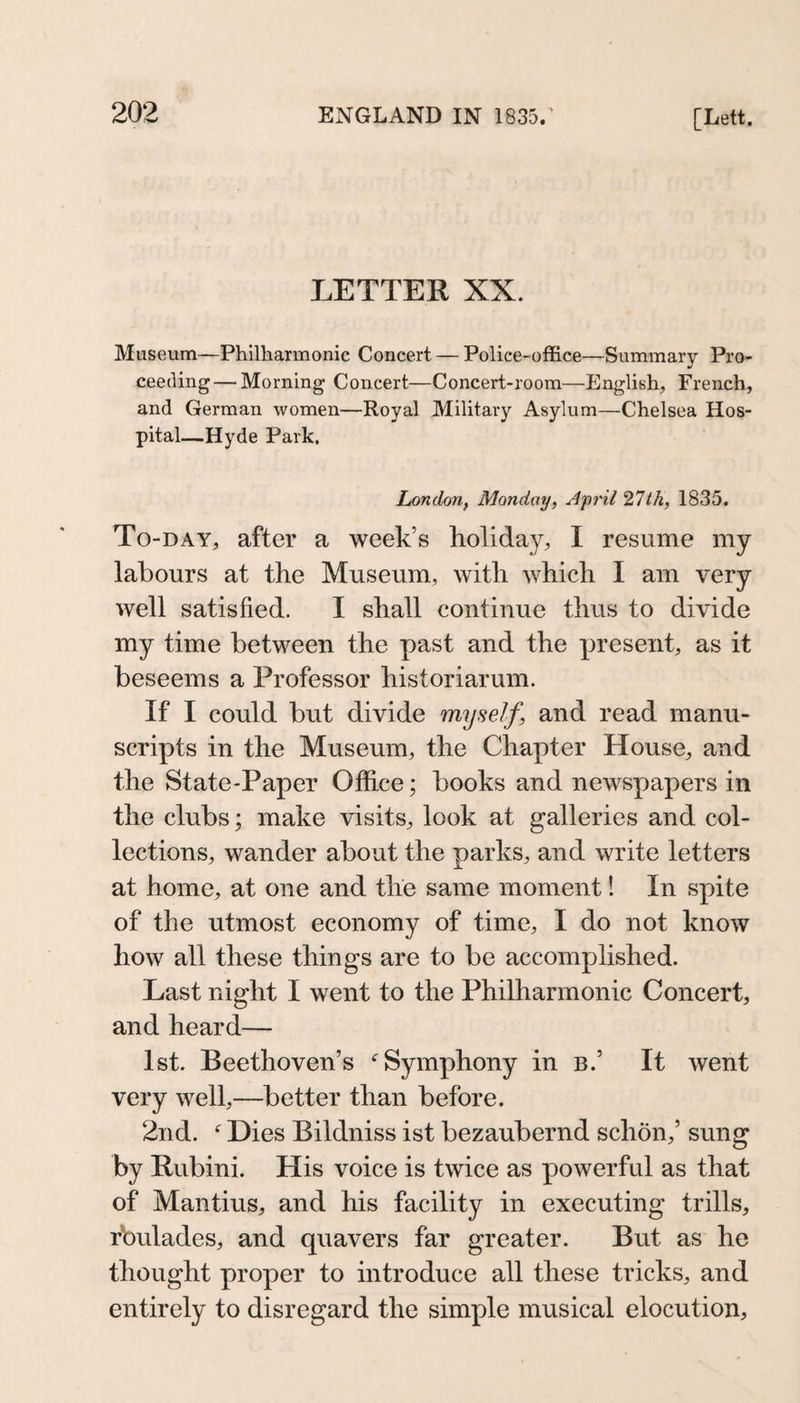 LETTER XX. Museum—Philharmonic Concert — Police-office—Summary Pro¬ ceeding— Morning Concert—Concert-room—English, French, and German women—Royal Military Asylum—Chelsea Hos¬ pital—Hyde Park. London, Monday, April 27th, 1835. To-day, after a week’s holiday, I resume my labours at the Museum, with which I am very well satisfied. I shall continue thus to divide my time between the past and the present, as it beseems a Professor historiarum. If I could but divide myself, and read manu¬ scripts in the Museum, the Chapter House, and the State-Paper Office; books and newspapers in the clubs; make visits, look at galleries and col¬ lections, wander about the parks, and write letters at home, at one and the same moment! In spite of the utmost economy of time, I do not know how all these things are to be accomplished. Last night I went to the Philharmonic Concert, and heard— 1st. Beethoven’s Symphony in b.’ It went very well,—better than before. 2nd. ^ Dies Bildniss ist bezaubernd schön,’ sung by Rubini. His voice is twice as powerful as that of Mantius, and his facility in executing trills, rbulades, and quavers far greater. But as he thought proper to introduce all these tricks, and entirely to disregard the simple musical elocution.