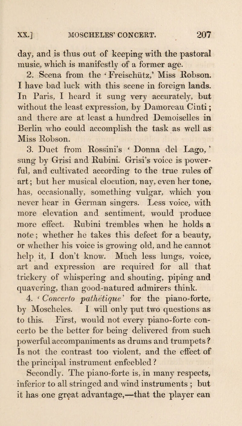 day, and is tlius out of keeping with the pastoral music, which is manifestly of a former age. 2. Scena from the Freischütz,’ Miss Robson. I have bad luck with this scene in foreign lands. In Paris, I heard it sung very accurately, but without the least expression, by Damoreau Cinti; and there are at least a hundred Demoiselles in Berlin who could accomplish the task as well as Miss Robson. 3. Duet from Rossini’s  Donna del Lago, ’ sung by Grisi and Rubini. Grisi’s voice is power¬ ful, and cultivated according to the true rules of art; but her musical elocution, nay, even her tone, has, occasionally, something vulgar, which you never hear in. German singers. Less voice, with more elevation and sentiment, would produce more effect. Rubini trembles when he holds a note; whether he takes this defect for a beauty, or whether his voice is growing old, and he cannot help it, I don’t know. Much less lungs, voice, art and expression are required for all that trickery of whispering and shouting, piping and quavering, than good-natured admirers think. 4.  Concerto pathetique ’ for the piano-forte, by Moscheles. I will only put two questions as to this. First, would not every piano-forte con¬ certo be the better for being delivered from such powerful accompaniments as drums and trumpets ? Is not the contrast too violent, and the effect of the principal instrument enfeebled ? Secondly. The piano-forte is, in many respects, inferior to all stringed and wind instruments ; but it has one great advantage,—that the player can
