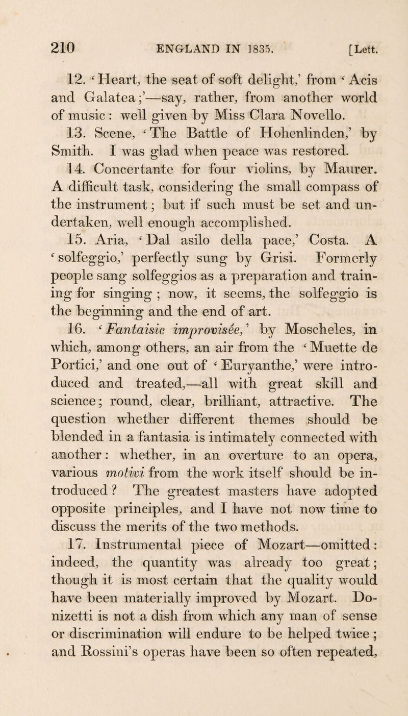 12. Heart, the seat of soft delight,’ from ^ Acis and Galatea;’—say, rather, from another world of music : well given by Miss Clara Novelle. 13. Scene, The Battle of Hohenlinden,’ by Smith. 1 was glad when peace was restored. 14. Concertante for four violins, by Maurer. A difficult task, considering the small compass of the instrument; but if such must be set and un¬ dertaken, Avell enough accomplished. 15. Aria, Dal asilo della pace,’ Costa. A  solfeggio,’ perfectly sung by Grisi. Formerly people sang solfeggios as a preparation and train¬ ing for singing ; now, it seems, the solfeggio is the beginning and the end of art. 16.  Fantaisie improvisee, ’ by Moscheles, in which, among others, an air from the Muette de Portici,’ and one out of  Euryanthe,’ were intro¬ duced and treated,—all with great skill and science; round, clear, brilliant, attractive. The question whether different themes should be blended in a fantasia is intimately connected with another: whether, in an overture to an opera, various motivi from the work itself should be in¬ troduced ? The greatest masters have adopted opposite principles, and I have not now time to discuss the merits of the two methods. 17. Instrumental piece of Mozart—omitted: indeed, the quantity was already too great; though it is most certain that the quality would have been materially improved by Mozart. Do¬ nizetti is not a dish from which any man of sense or discrimination will endure to be helped twice ; and Rossini’s operas have been so often repeated.
