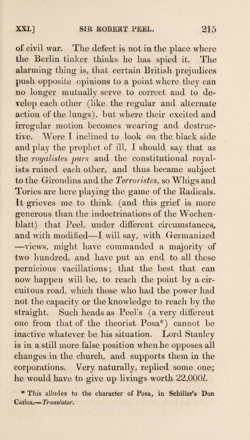 of civil war. The defect is not in the place where the Berlin tinker thinks he has spied it. The alarming thing is, that certain British prejudices push opposite opinions to a point Avhere they can no longer mutually serve to correct and to de¬ velop each other (like the regular and alternate action of the lungs), but where their excited and irregular motion becomes wearing and destruc¬ tive. Were I inclined to look on the black side and play the prophet of ill, I should say that as the royalistes purs and the constitutional royal¬ ists ruined each other, and thus became subject to the Giron dins and the Terroristes, so Whigs and Tories are here playing the game of the Sadicals. It grieves me to think (and this grief is more generous than the indoctrinations of the Wochen¬ blatt) that Peel, under different circumstances, and with modified—I will say, Avith Germanized —AueAvs, might have commanded a majority of tAvo hundred, and have put an end to all these pernicious vacillations; that the best that can noAv happen will be, to reach the point by a cir¬ cuitous road, Avhich those who had the power had not the capacity or the knowledge to reach by the straight. Such heads as Peel’s (a very different one from that of the theorist Posa*) cannot be inactive whatever be his situation. Lord Stanley is in a still more false position Avhen he opposes all changes in the church, and supports them in the corporations. Very naturally, replied some one; he would have to give up livings worth 22,000k * This alludes to the character of Posa, in Schiller’s Don Carlos,— Translator.