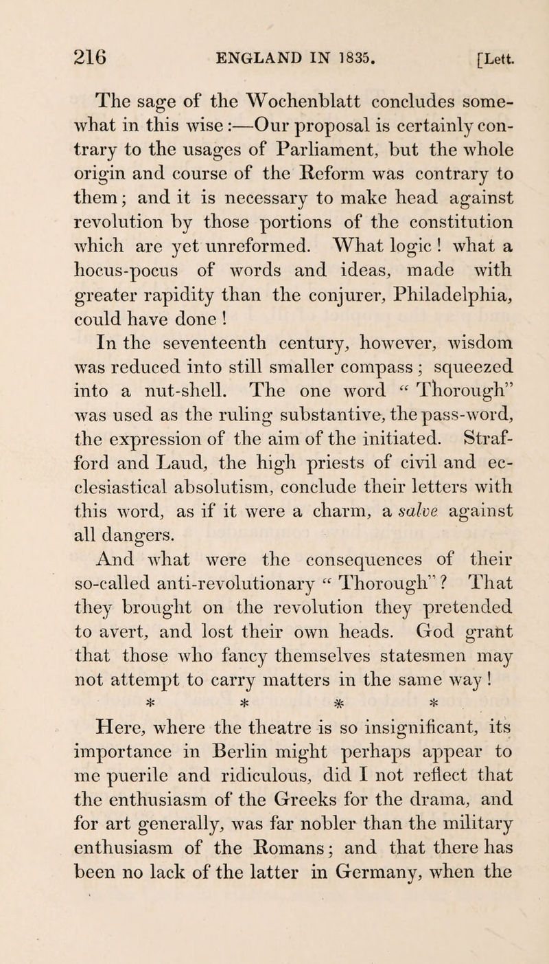 The sage of the Wochenblatt concludes some¬ what in this wise :—Our proposal is certainly con¬ trary to the usages of Parliament, but the whole origin and course of the Reform was contrary to them; and it is necessary to make head against revolution by those portions of the constitution which are yet unreformed. What logic ! what a hocus-pocus of words and ideas, made with greater rapidity than the conjurer, Philadelphia, could have done ! In the seventeenth century, however, wisdom was reduced into still smaller compass ; squeezed into a nut-shell. The one word Thorough” was used as the ruling substantive, the pass-word, the expression of the aim of the initiated. Straf¬ ford and Laud, the high priests of civil and ec¬ clesiastical absolutism, conclude their letters with this word, as if it were a charm, a salve against all dangers. And what were the consequences of their so-called anti-revolutionary  Thorough” ? That they brought on the revolution they pretended to avert, and lost their own heads. God gratit that those who fancy themselves statesmen may not attempt to carry matters in the same way! * * * Here, where the theatre is so insignificant, its importance in Berlin might perhaps appear to me puerile and ridiculous, did I not reflect that the enthusiasm of the Greeks for the drama, and for art generally, was far nobler than the military enthusiasm of the Romans; and that there has been no lack of the latter in Germany, Avhen the