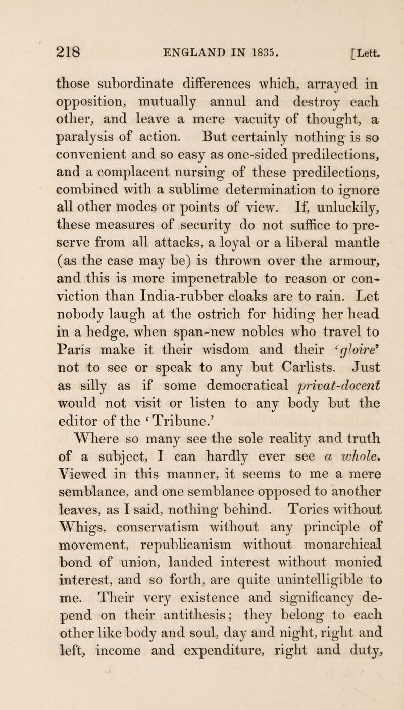 those subordinate differences which, arrayed in opposition, mutually annul and destroy each other, and leave a mere vacuity of thought, a paralysis of action. But certainly nothing is so convenient and so easy as one-sided predilections, and a complacent nursing of these predilections, combined with a sublime determination to ignore all other modes or points of view. If, unluckily, these measures of security do not suffice to pre¬ serve from all attacks, a loyal or a liberal mantle (as the case may be) is thrown over the armour, and this is more impenetrable to reason or con¬ viction than India-rubber cloaks are to rain. Let nobody laugh at the ostrich for hiding her head in a hedge, when span-new nobles who travel to Paris make it their wisdom and their ‘gloire^ not to see or speak to any but Carlists. Just as silly as if some democratical privat-docent would not visit or listen to any body but the editor of the ^Tribune.’ Where so many see the sole reality and truth of a subject, I can hardly ever see a whole. Viewed in this manner, it seems to me a mere semblance, and one semblance opposed to another leaves, as I said, nothing behind. Tories without Whigs, conservatism without any principle of movement, republicanism without monarchical bond of union, landed interest without monied interest, and so forth, are quite unintelligible to me. Their very existence and significancy de¬ pend on their antithesis; they belong to each other like body and soul, day and night, right and left, income and expenditure, right and duty.