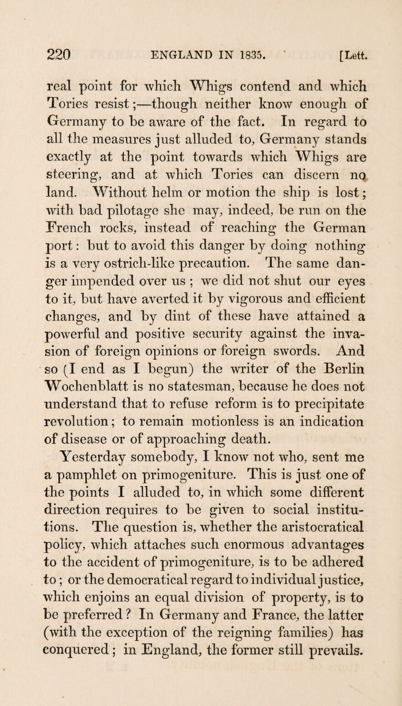 real point for whicli Whigs contend and which Tories resist;—though neither know enough of Germany to be aware of the fact. In regard to all the measures just alluded to, Germany stands exactly at the point towards which Whigs are steering, and at which Tories can discern no land. Without helm or motion the ship is lost; with bad pilotage she may, indeed, be run on the French rocks, instead of reaching the German port: but to avoid this danger by doing nothing is a very ostrich-like precaution. The same dan¬ ger impended over us ; we did not shut our eyes to it, but have averted it by vigorous and efficient changes, and by dint of these have attained a powerful and positive security against the inva¬ sion of foreign opinions or foreign swords. And so (I end as I begun) the writer of the Berlin Wochenblatt is no statesman, because he does not understand that to refuse reform is to precipitate revolution; to remain motionless is an indication of disease or of approaching death. Yesterday somebody, I know not who, sent me a pamphlet on primogeniture. This is just one of the points I alluded to, in which some different direction requires to be given to social institu¬ tions. The question is, whether the aristocratical policy, which attaches such enormous advantages to the accident of primogeniture, is to be adhered to; or the democratical regard to individual justice, which enjoins an equal division of property, is to be preferred ? In Germany and France, the latter (with the exception of the reigning families) has conquered; in England, the former still prevails.