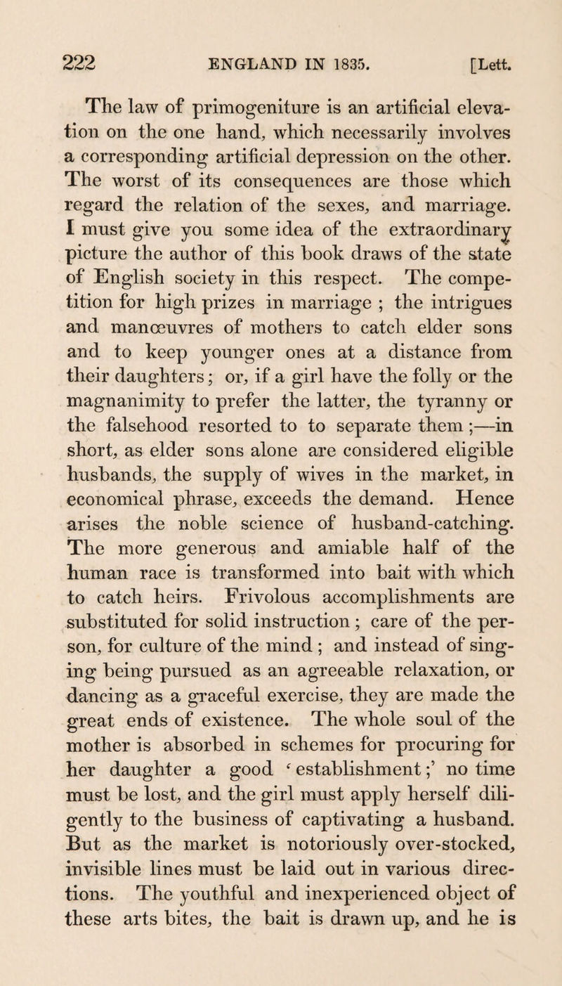 The law of primogeniture is an artificial eleva¬ tion on the one hand, which necessarily involves a corresponding artificial depression on the other. The worst of its consequences are those which regard the relation of the sexes, and marriage. I must give you some idea of the extraordinary^ picture the author of this book draws of the state of English society in this respect. The compe¬ tition for high prizes in marriage ; the intrigues and manoeuvres of mothers to catch elder sons and to keep younger ones at a distance from their daughters; or, if a girl have the folly or the magnanimity to prefer the latter, the tyranny or the falsehood resorted to to separate them;—in short, as elder sons alone are considered eligible husbands, the supply of wives in the market, in economical phrase, exceeds the demand. Hence arises the noble science of husband-catching. The more generous and amiable half of the human race is transformed into bait with which to catch heirs. Frivolous accomplishments are substituted for solid instruction; care of the per¬ son, for culture of the mind ; and instead of sing¬ ing being pursued as an agreeable relaxation, or dancing as a graceful exercise, they are made the great ends of existence. The whole soul of the mother is absorbed in schemes for procuring for her daughter a good  establishmentno time must be lost, and the girl must apply herself dili¬ gently to the business of captivating a husband. But as the market is notoriously over-stocked, invisible lines must be laid out in various direc¬ tions. The youthful and inexperienced object of these arts bites, the bait is drawn up, and he is