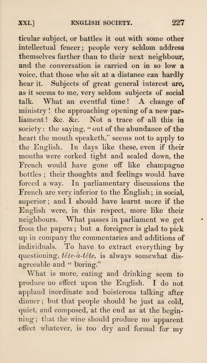 ticular subject, or battles it out with some other intellectual fencer; people very seldom address themselves farther than to their next neighbour, and the conversation is carried on in so low a voice, that those wlio sit at a distance can hardly hear it. Subjects of great general interest are, as it seems to me, very seldom subjects of social talk. What an eventful time! A change of ministry ! the approaching opening of a new par¬ liament ! &amp;c. &amp;c. Not a trace of all this in society : the saying, out of the abundance of the heart the mouth speaketh,” seems not to apply to the English. In days like these, even if their mouths were corked tight and sealed down, the French would have gone off like champagne bottles ; their thoughts and feelings would have forced a way. In parliamentary discussions the French are very inferior to the English; in social, superior; and I should have learnt more if the English were, in this respect, more like their neighbours. What passes in parliament we get from the papers ; but a foreigner is glad to pick up in company the commentaries and additions of individuals. To have to extract everything by questioning, tete-a-tete, is always somewhat dis¬ agreeable and  boring.” What is more, eating and drinking seem to produce no effect upon the English. I do not applaud inordinate and boisterous talking after dinner; but that people should be just as cold, quiet, and composed, at the end as at the begin¬ ning ; that the wine should produce no apparent effect whatever, is too dry and formal for my
