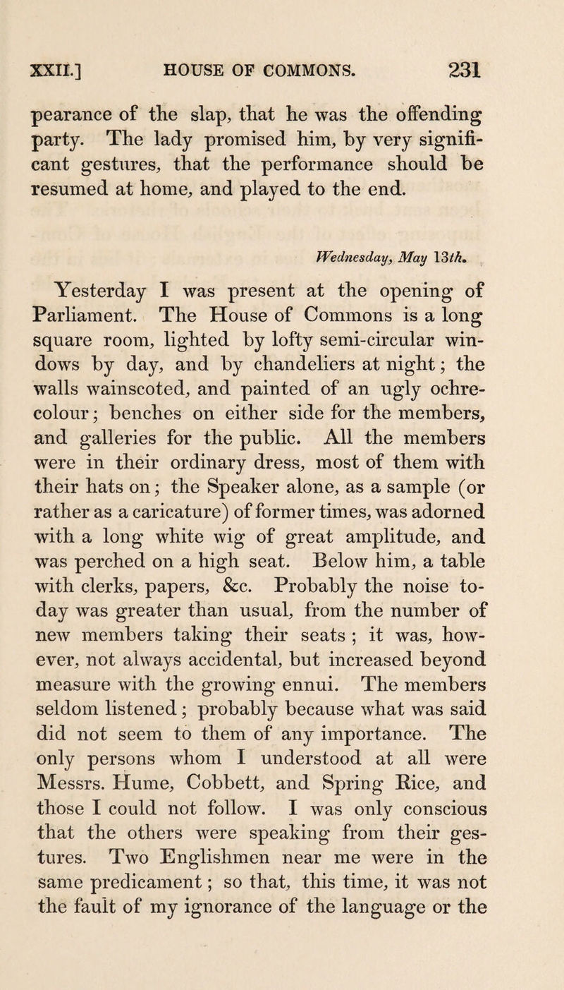 pearance of the slap, that he was the offending party. The lady promised him, by very signifi¬ cant gestures, that the performance should be resumed at home, and played to the end. Wednesday, May 13M, Yesterday I was present at the opening of Parliament. The House of Commons is a long square room, lighted by lofty semi-circular win¬ dows by day, and by chandeliers at night; the walls wainscoted, and painted of an ugly ochre- colour ; benches on either side for the members, and galleries for the public. All the members were in their ordinary dress, most of them with their hats on; the Speaker alone, as a sample (or rather as a caricature) of former times, was adorned with a long white wig of great amplitude, and was perched on a high seat. Below him, a table with clerks, papers, &amp;c. Probably the noise to¬ day was greater than usual, from the number of new members taking their seats ; it was, how¬ ever, not always accidental, but increased beyond measure with the growing ennui. The members seldom listened; probably because what was said did not seem to them of any importance. The only persons whom I understood at all were Messrs. Hume, Cobbett, and Spring Bice, and those I could not follow. I was onlv conscious that the others were speaking from their ges¬ tures. Two Englishmen near me were in the same predicament; so that, this time, it was not the fault of my ignorance of the language or the