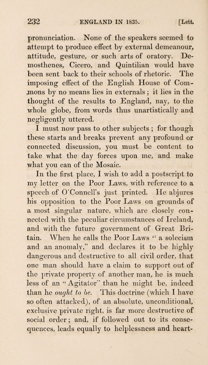 pronunciation. None of the speakers seemed to attempt to produce effect by external demeanour, attitude, gesture, or such arts of oratory. De¬ mosthenes, Cicero, and Quintilian would have been sent back to their schools of rhetoric. The imposing effect of the English House of Com- jnons by no means lies in externals; it lies in the thought of the results to England, nay, to the whole globe, from words thus unartistically and negligently uttered. I must now pass to other subjects ; for though these starts and breaks prevent any profound or connected discussion, you must be content to take what the day forces upon me, and make what you can of the Mosaic. In the first place, I wish to add a postscript to my letter on the Poor Laws, with reference to a speech of O’Connell’s just printed. He abjures his opposition to the Poor Laws on grounds of a most singular nature, which are closely con¬ nected with the peculiar circumstances of Ireland, and with the future government of Great Bri¬ tain. When he calls the Poor Laws a solecism and an anomaly,” and declares it to be highly dangerous and destructive to all civil order, that one man should have a claim to support out of the private property of another man, he is much less of an “ Agitator” than he might be, indeed than he ought to he. This doctrine (which I have so often attacked), of an absolute, unconditional, exclusive private right, is far more destructive of social order; and, if followed out to its conse¬ quences, leads equally to helplessness and heart-