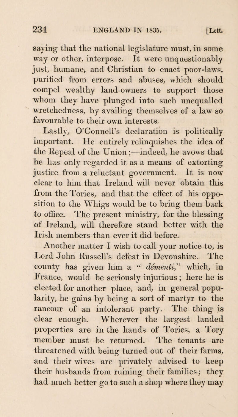 saying that the national legislature must, in some way or other, interpose. It were unquestionably just, humane, and Christian to enact poor-laws, purified from errors and abuses, which should compel wealthy land-owners to support those whom they have plunged into such unequalled wretchedness, by availing themselves of a law so favourable to their own interests. Lastly, O’Connell’s declaration is politically important. He entirely relinquishes the idea of the Repeal of the Union ;—indeed, he avows that he has only regarded it as a means of extorting justice from a reluctant government. It is now clear to him that Ireland will never obtain this from the Tories, and that the effect of his oppo¬ sition to the Whigs would be to bring them back to office. The present ministry, for the blessing of Ireland, will therefore stand better with the Irish members than ever it did before. Another matter I wish to call your notice to, is Lord .John Russell’s defeat in Devonshire. The county has given him a dementi,'' which, in France, would be seriously injurious ; here he is elected for another place, and, in general popu¬ larity, he gains by being a sort of martyr to the rancour of an intolerant party. The thing is clear enough. Wherever the largest landed properties are in the hands of Tories, a Tory member must be returned. The tenants are threatened with being turned out of their farms, and their wives are privately advised to keep their husbands from ruining their families; they had much better go to such a shop where they may