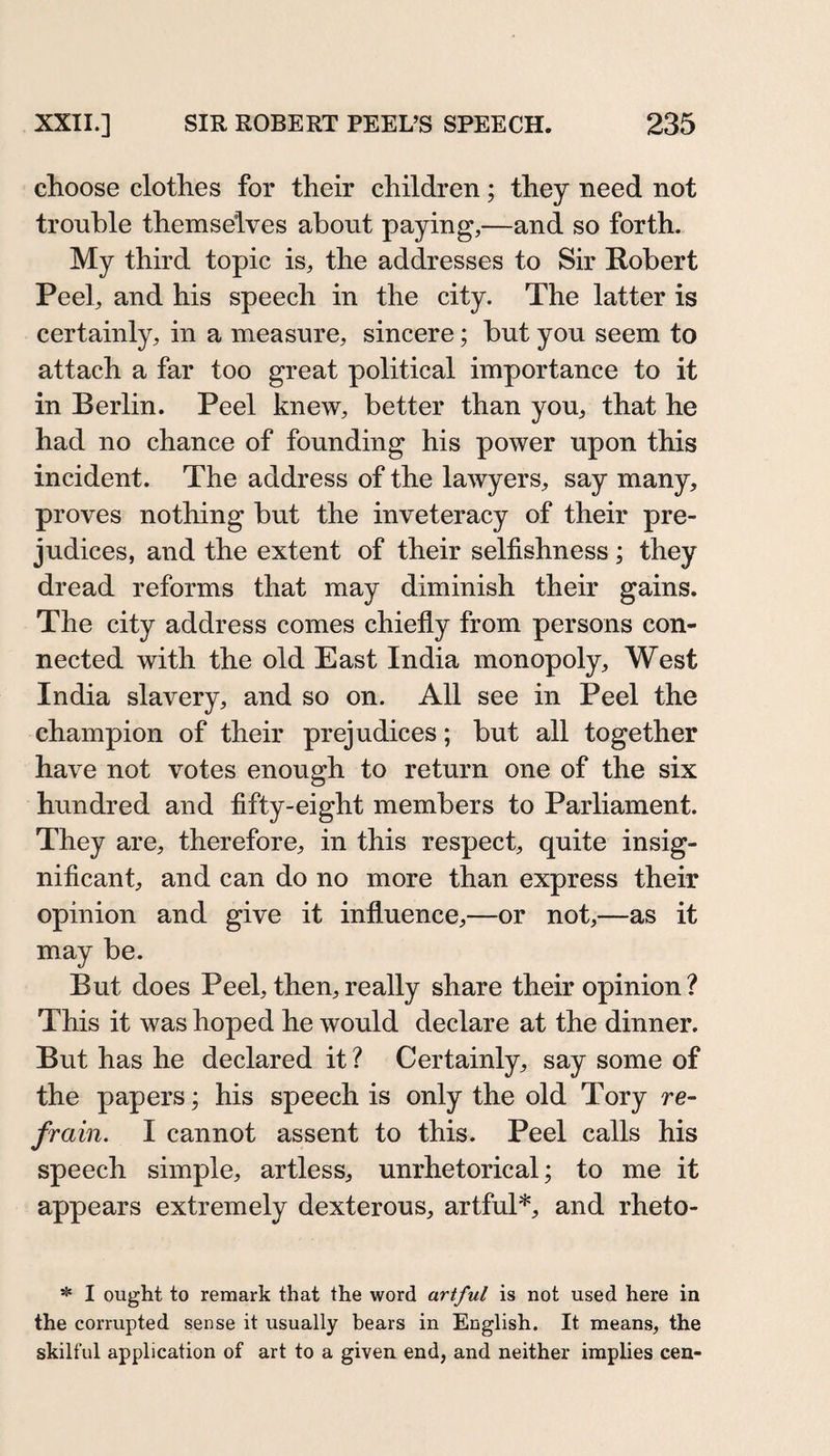 choose clothes for their children; they need not trouble themselves about paying,—and so forth. My third topic is, the addresses to Sir Robert Peel, and his speech in the city. The latter is certainly, in a measure, sincere; but you seem to attach a far too great political importance to it in Berlin. Peel knew, better than you, that he had no chance of founding his power upon this incident. The address of the lawyers, say many, proves nothing but the inveteracy of their pre¬ judices, and the extent of their selfishness ; they dread reforms that may diminish their gains. The city address comes chiefly from persons con¬ nected with the old East India monopoly, West India slavery, and so on. All see in Peel the champion of their prejudices; but all together have not votes enough to return one of the six hundred and fifty-eight members to Parliament. They are, therefore, in this respect, quite insig¬ nificant, and can do no more than express their opinion and give it influence,—or not,—as it may be. But does Peel, then, really share their opinion ? This it was hoped he would declare at the dinner. But has he declared it ? Certainly, say some of the papers; his speech is only the old Tory re¬ frain. I cannot assent to this. Peel calls his speech simple, artless, unrhetorical; to me it appears extremely dexterous, artful*, and rheto- ^ I ought to remark that the word artful is not used here in the corrupted sense it usually bears in English. It means, the skilful application of art to a given end, and neither implies cen-