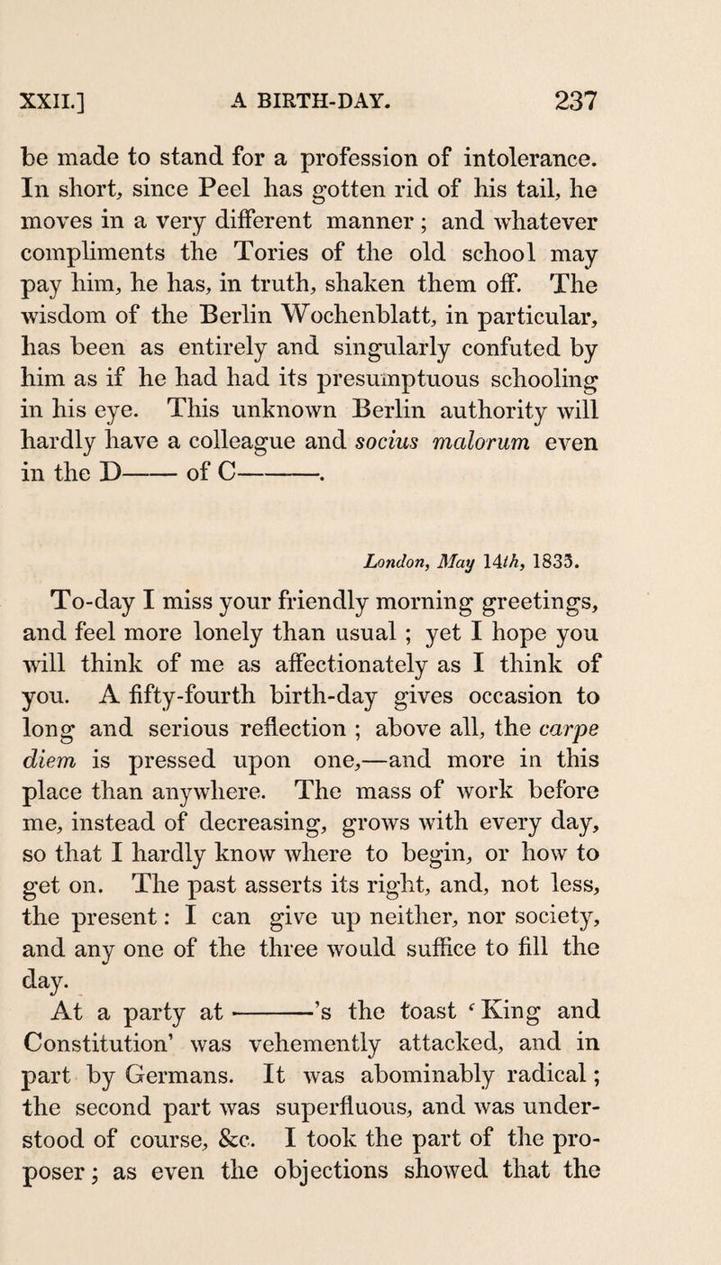 be made to stand for a profession of intolerance. In short, since Peel has gotten rid of his tail, he moves in a very different manner ; and whatever comphments the Tories of the old school may pay him, he has, in truth, shaken them off. The wisdom of the Berlin Wochenblatt, in particular, has been as entirely and singularly confuted by him as if he had had its presumptuous schooling in his eye. This unknown Berlin authority will hardly have a colleague and socius malorum eA^en in the D-of C-. London, May 14/A, 1833. To-day I miss your friendly morning greetings, and feel more lonely than usual ; yet I hope you will think of me as affectionately as I think of you. A fifty-fourth birth-day gives occasion to long and serious reflection ; above all, the carps diem is pressed upon one,—and more in this place than anywhere. The mass of work before me, instead of decreasing, grows with every day, so that I hardly know where to begin, or how to get on. The past asserts its right, and, not less, the present: I can give up neither, nor society, and any one of the three would suffice to fill the day. At a party at-’s the toast King and Constitution’ was vehemently attacked, and in part by Germans. It was abominably radical; the second part was superfluous, and was under¬ stood of course, &amp;c. I took the part of the pro¬ poser ; as even the objections showed that the