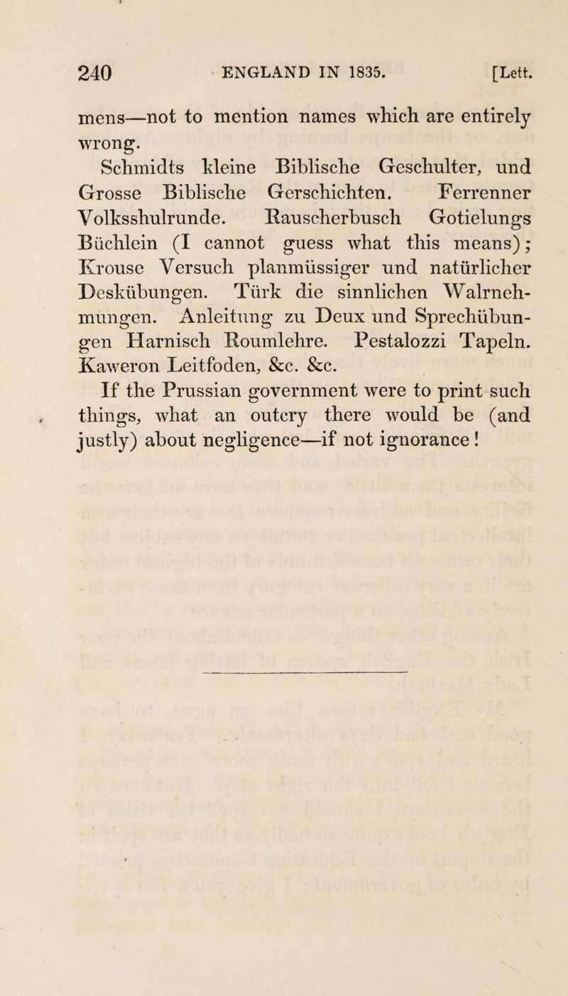 mens—not to mention names which are entirely wrong. Schmidts Meine Biblische Geschulter, und Grosse Biblische Gerschichten. Ferrenner Volks shulrun de. Bauscherbusch Gotielungs Büchlein (I cannot guess what this means); Krouse Versuch planmüssiger und natürlicher Deskübungen. Türk die sinnlichen Walrneh- mungen. Anleitung zu Deux und Sprechübun¬ gen Harnisch Boumlehre. Pestalozzi Tapeln. Kaweron Leitfoden, &amp;c. &amp;c. If the Prussian government were to print such things, what an outcry there would be (and justly) about negligence—if not ignorance !