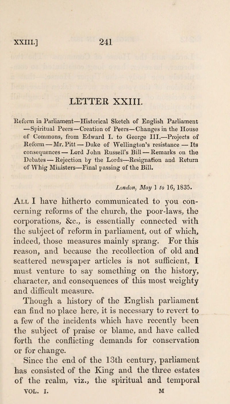 LETTER XXIII. Reform in Parliament—Historical Sketch of English Parliament —Spiritual Peers—Creation of Peers—Changes in the House of Commons, from Edward I. to George III,—Projects of Reform — Mr. Pitt — Duke of Wellington’s resistance—Its consequences—Lord John Russell’s Bill — Remarks on the Debates — Rejection by the Lords—Resignation and Return of Whig Ministers—Final passing of the Bill. London^ May 1 to 16, 1835. All I have hitherto communicated to you con¬ cerning reforms of the church, the poor-laws, the corporations, &amp;c., is essentially connected with the subject of reform in parliament, out of which, indeed, those measures mainly sprang. For this reason, and because the recollection of old and scattered newspaper articles is not sufficient, I must venture to say something on the history, character, and consequences of this most weighty and difficult measure. Though a history of the English parliament can find no place here, it is necessary to revert to a few of the incidents which have recently been the subject of praise or blame, and have called forth the conflicting demands for conservation or for change. Since the end of the 13th century, parliament has consisted of the King and the three estates of the realm, viz,, the spiritual and temporal VOL. I. M