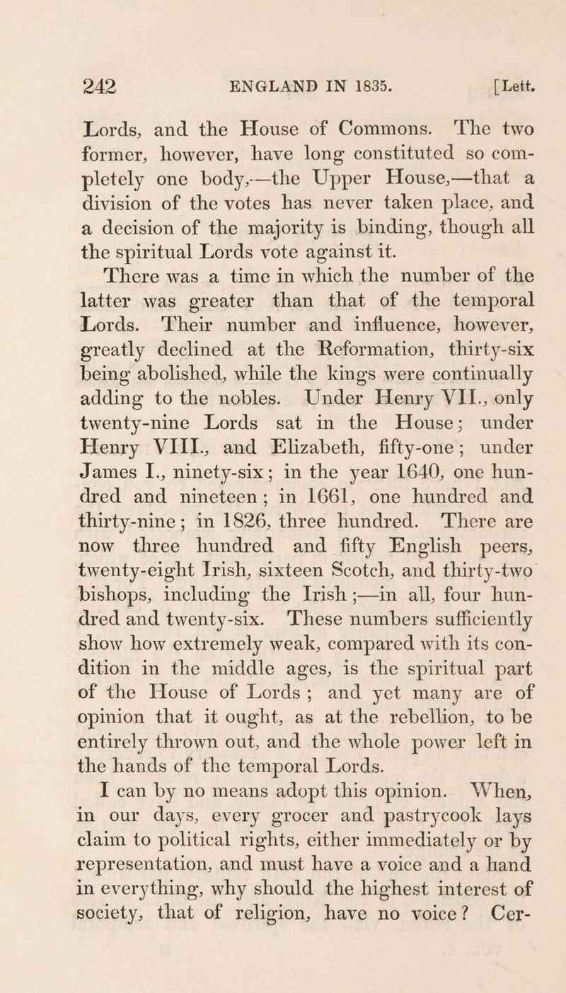 Lords, and the House of Commons. The two former, however, have long constituted so com¬ pletely one body,—the Upper House,—that a division of the votes has never taken place, and a decision of the majority is binding, though all the spiritual Lords vote against it. There was a time in which the number of the latter was greater than that of the temporal Lords. Their number and influence, however, greatly declined at the Reformation, thirty-six being abolished, while the kings were continually adding to the nobles. Under Henry VIL, only twenty-nine Lords sat in the House; under Henry VHI., and Elizabeth, fifty-one; under James I., ninety-six; in the year 1640, one hun¬ dred and nineteen; in 1661, one hundred and thirty-nine; in 1826, three hundred. There are now three hundred and fifty English peers, twenty-eight Irish, sixteen Scotch, and thirty-two bishops, including the Irish ;—in all, four hun¬ dred and twenty-six. These numbers sufficiently show how extremely weak, compared with its con¬ dition in the middle ages, is the spiritual part of the House of Lords ; and yet many are of opinion that it ought, as at the rebellion, to be entirely thrown out, and the whole power left in the hands of the temporal Lords. I can by no means adopt this opinion. When, in our days, every grocer and pastrycook lays claim to political rights, either immediately or by representation, and must have a voice and a hand in everything, why should the highest interest of society, that of religion, have no voice ? Cer-