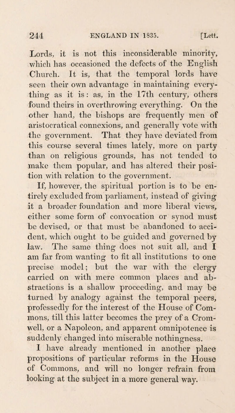 Lords, it is not this inconsiderahle minority, which has occasioned the defects of the English Church. It is, that the temporal lords have seen their own advantage in maintaining every¬ thing as it is: as, in the 17th century, others found theirs in overthrowing everything. On the other hand, the bishops are frequently men of aristocratical connexions, and generally vote with the government. That they have deviated from this course several times lately, more on party than on religious grounds, has not tended to make them popular, and has altered their posi¬ tion with relation to the government. If, however, the spiritual portion is to be en¬ tirely excluded from parliament, instead of giving it a broader foundation and more liberal views, either some form of convocation or synod must be devised, or that must be abandoned to acci¬ dent, which ought to be guided and governed by law. The same thing does not suit all, and I am far from wanting to fit all institutions to one precise model; but the war with the clergy carried on with mere common places and ab¬ stractions is a shallow proceeding, and may be turned by analogy against the temporal peers, professedly for the interest of the House of Com¬ mons, till this latter becomes the prey of a Crom¬ well, or a Napoleon, and apparent omnipotence is suddenly changed into miserable nothingness. I have already mentioned in another place propositions of particular reforms in the House of Commons, and will no longer refrain from looking at the subject in a more general way.