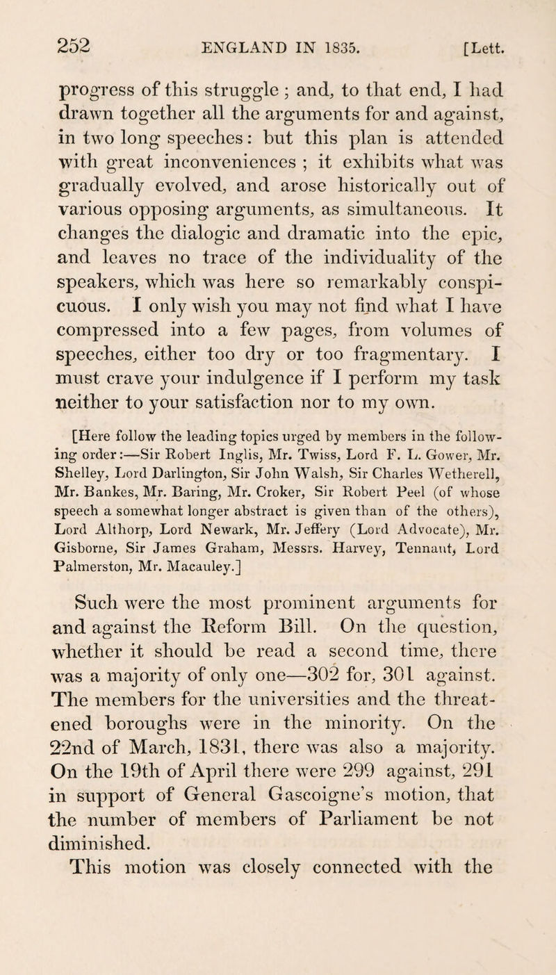 progress of this struggle; and, to that end, I liad drawn together all the arguments for and against, in two long speeches: but this plan is attended with great inconveniences ; it exhibits what was gradually evolved, and arose historically out of various opposing arguments, as simultaneous. It changes the dialogic and dramatic into the epic, and leaves no trace of the individuality of the speakers, which was here so remarkably conspi¬ cuous. 1 only wish you may not find what I have compressed into a few pages, from volumes of speeches, either too dry or too fragmentary. I must crave your indulgence if I perform my task neither to your satisfaction nor to my ovm. [Here follow the leading topics urged by members in the follow¬ ing order;—Sir Robert Inglis, Mr. Twiss, Lord F. L. Gower, Mr. Shelley, Lord Darlington, Sir John Walsh, Sir Charles Wetherell, Mr. Bankes, Mr. Baring, Mr. Croker, Sir Robert Peel (of whose speech a somewhat longer abstract is given than of the others), Lord Althorp, Lord Newark, Mr. JeflPery (Lord Advocate), Mr. Gisborne, Sir James Graham, Messrs. Harvey, Tennant, Lord Palmerston, Mr. Macauley.] Such were the most prominent arguments for and against the Reform Bill. On the cpiestion, whether it should be read a second time, there was a majority of only one—302 for, 301 against. The members for the universities and the threat¬ ened boroughs were in the minority. On the 22nd of March, 1831, there was also a majority. On the 19th of April there were 299 against, 291 in support of General Gascoigne’s motion, that the number of members of Parliament be not diminished. This motion was closely connected with the