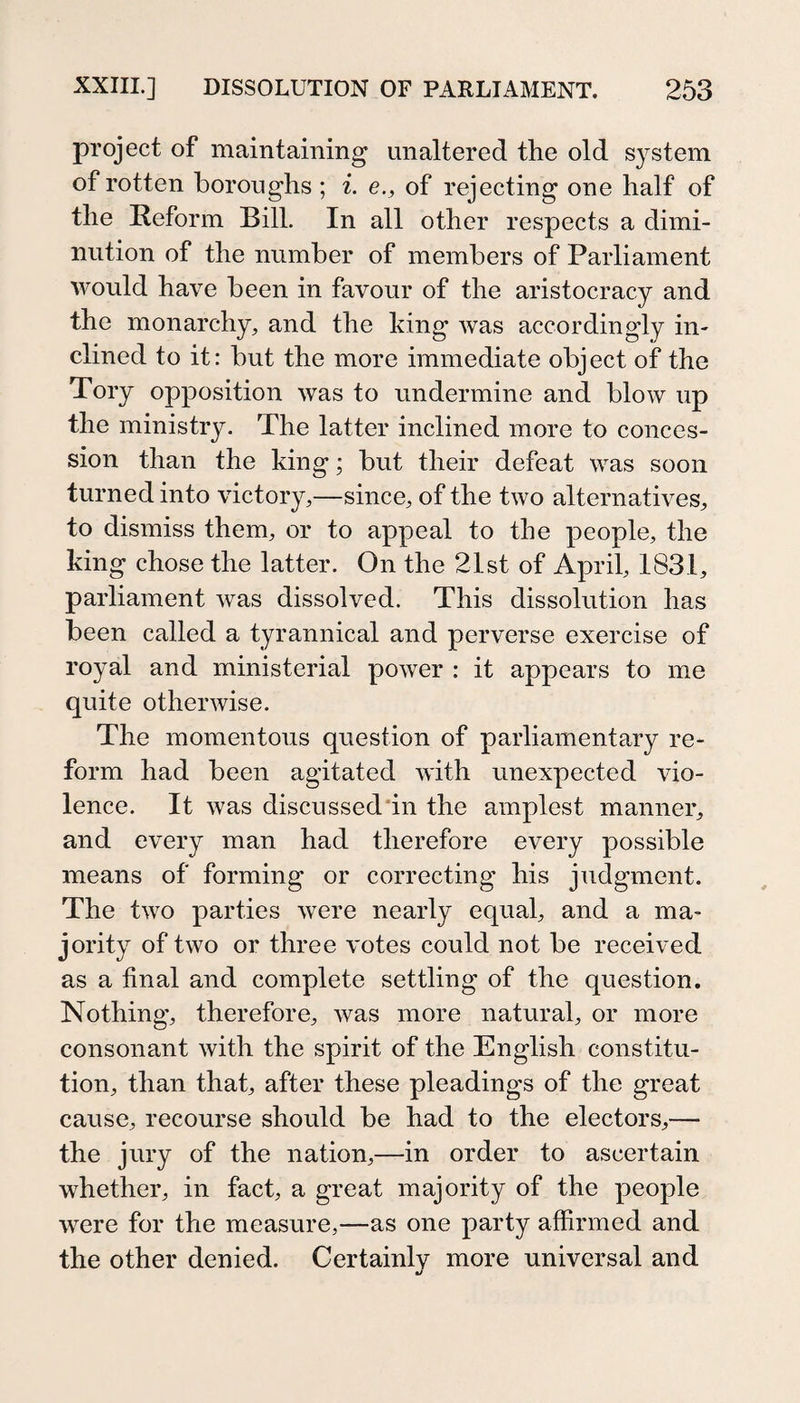 project of maintaining unaltered the old system of rotten boroughs ; i. e., of rejecting oue half of the Reform Bill. In all other respects a dimi¬ nution of the number of members of Parliament would have been in favour of the aristocracy and the monarchy, and the king was accordingly in¬ clined to it: but the more immediate object of the Tory opposition was to undermine and blow up the ministry. The latter inclined more to conces¬ sion than the king; but their defeat was soon turned into victory,—since, of the two alternatives, to dismiss them, or to appeal to the people, the king chose the latter. On the 21st of April, 1831, parliament was dissolved. This dissolution has been called a tyrannical and perverse exercise of royal and ministerial power : it appears to me quite otherwise. The momentous question of parliamentary re¬ form had been agitated with unexpected vio¬ lence. It was discussed'in the amplest manner, and every man had therefore every possible means of forming or correcting his judgment. The two parties were nearly equal, and a ma¬ jority of two or three votes could not be received as a final and complete settling of the question. Nothing, therefore, was more natural, or more consonant with the spirit of the English constitu¬ tion, than that, after these pleadings of the great cause, recourse should be had to the electors,— the jury of the nation,—in order to ascertain whether, in fact, a great majority of the people were for the measure,—as one party affirmed and the other denied. Certainly more universal and •/