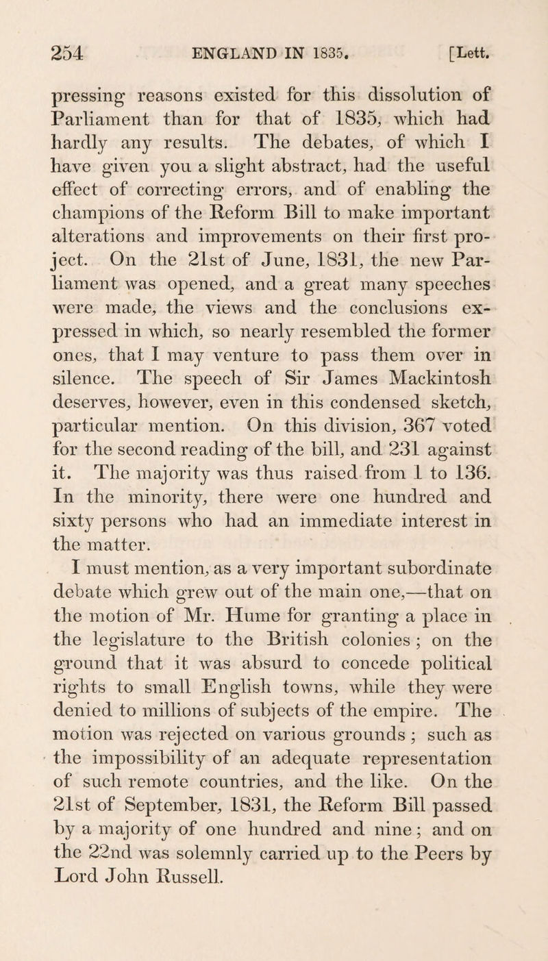 pressing reasons existed for this dissolution of Parliament than for that of 1835, which had hardly any results. The debates, of which I have given you a slight abstract, had the useful effect of correcting errors, and of enabling the champions of the Reform Bill to make important alterations and improvements on their first pro¬ ject. On the 21st of June, 1831, the new Par¬ liament was opened, and a great many speeches were made, the views and the conclusions ex¬ pressed in which, so nearly resembled the former ones, that I may venture to pass them over in silence. The speech of Sir James Mackintosh deserves, however, even in this condensed sketch, particular mention. On this division, 367 voted for the second reading of the bill, and 231 against it. The majority was thus raised from 1 to 136. In the minority, there were one hundred and sixty persons who had an immediate interest in the matter. I must mention, as a very important subordinate debate which grew out of the main one,—that on the motion of Mr. Hume for granting a place in the legislature to the British colonies ; on the ground that it was absurd to concede political rights to small English towns, while they were denied to millions of subjects of the empire. The motion was rejected on various grounds ; such as the impossibility of an adequate representation of such remote countries, and the like. On the 21st of September, 1831, the Reform Bill passed by a majority of one hundred and nine; and on the 22nd was solemnly carried up to the Peers by Lord John Russell.