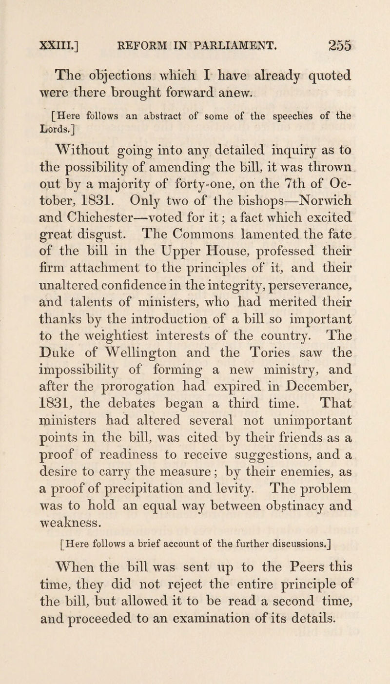 The objections which I have already quoted were there brought forward anew. [Here follows an abstract of some of the speeches of the Lords.] Without going into any detailed inquiry as to the possibility of amending the bill, it was thrown out by a majority of forty-one, on the 7th of Oc¬ tober, 1831. Only two of the bishops—Norwich and Chichester—voted for it; a fact which excited great disgust. The Commons lamented the fate of the bill in the Upper House, professed their firm attachment to the principles of it, and their unaltered confidence in the integrity, perseverance, and talents of ministers, who had merited their thanks by the introduction of a bill so important to the weightiest interests of the country. The Duke of Wellington and the Tories saw the impossibility of forming a new ministry, and after the prorogation had expired in December, 1831, the debates began a third time. That ministers had altered several not unimportant points in the bill, was cited by their friends as a proof of readiness to receive suggestions, and a desire to carry the measure; by their enemies, as a proof of precipitation and levity. The problem was to hold an equal way between obßtinacy and weakness. [Here follows a brief account of the further discussions.] When the bill was sent up to the Peers this time, they did not reject the entire principle of the bill, but allowed it to be read a second time, and proceeded to an examination of its details.
