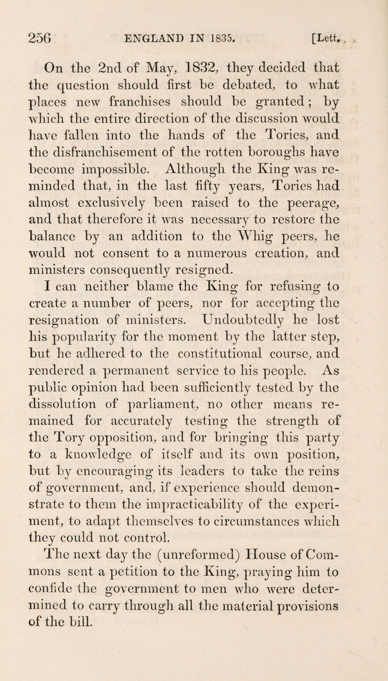 On the 2nd of May, 1832, they decided that the question should first be debated, to what places new franchises should be granted; by which the entire direction of the discussion would have fallen into the hands of the Tories, and the disfranchisement of the rotten boroughs have become impossible. Although the King was re¬ minded that, in the last fifty years, Tories had almost exclusively been raised to the peerage, and that therefore it was necessary to restore the balance by an addition to the Whig peers, he would not consent to a numerous creation, and ministers consequently resigned. I can neither blame the King; for refusing; to create a number of peers, nor for accepting the resignation of ministers. Undoubtedly he lost his popidarity for the moment by the latter step, but he adhered to the constitutional course, and rendered a permanent service to his people. As public opinion had been sufficiently tested by the dissolution of parliament, no other means re¬ mained for accurately testing the strength of the Tory opposition, and for bringing this party to a knowledge of itself and its own position, but by encouraging its leaders to take the reins of government, and, if experience should demon¬ strate to them the impracticability of the experi¬ ment, to adapt themselves to circumstances which they could not control. The next day the (unreformed) House of Com¬ mons sent a petition to the King, praying him to confide the government to men who were deter¬ mined to carry through all the material provisions of the bill.
