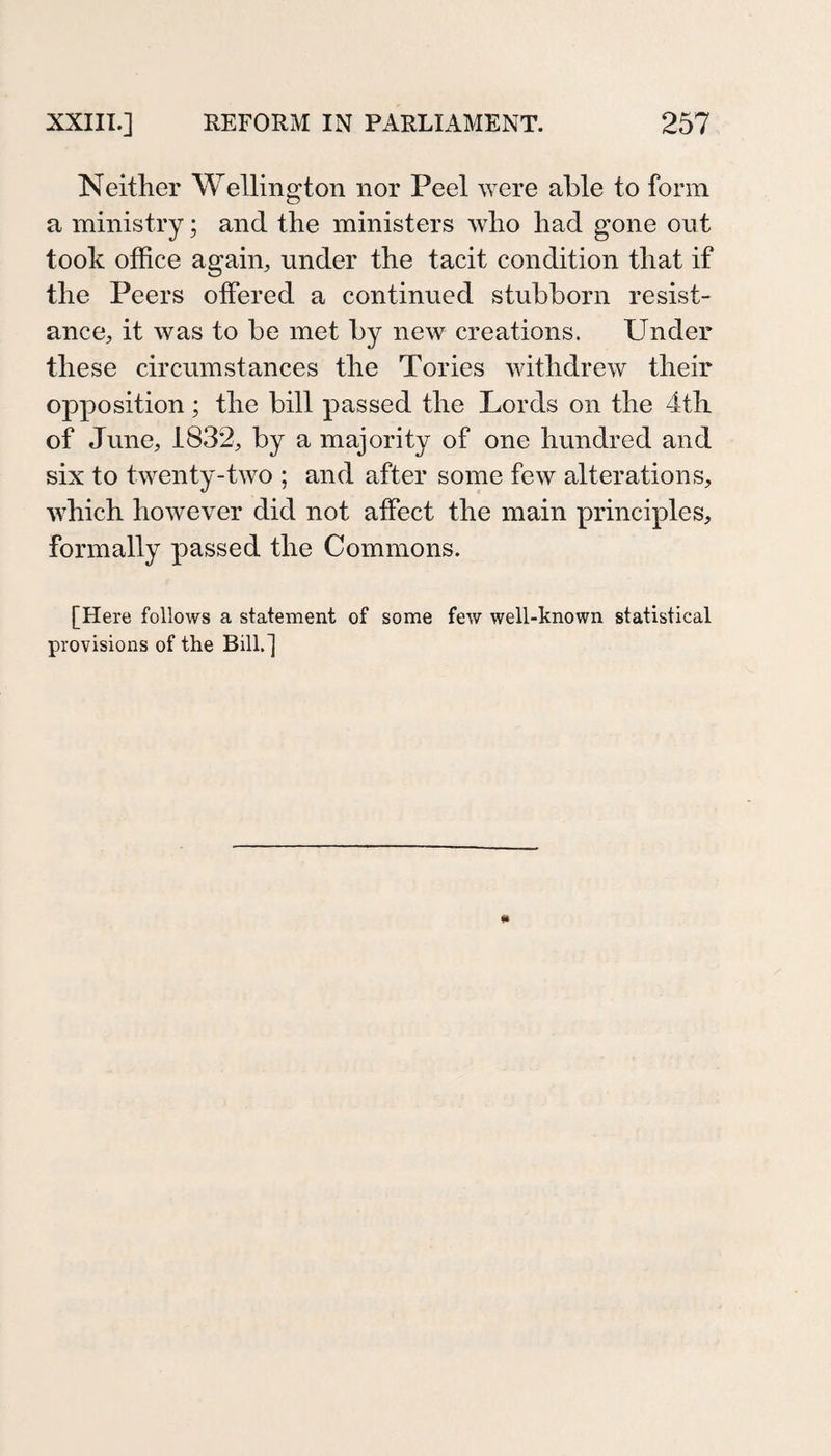 Neither Wellington nor Peel were able to form a ministry; and the ministers who had gone out took office again, under the tacit condition that if the Peers offered a continued stubborn resist¬ ance, it was to be met by new creations. Under these circumstances the Tories withdrew their opposition; the bill passed the Lords on the 4th of June, 1832, by a majority of one hundred and six to twenty-two ; and after some few alterations, which however did not affect the main principles, formally passed the Commons. [Here follows a statement of some few well-known statistical provisions of the Bill.]