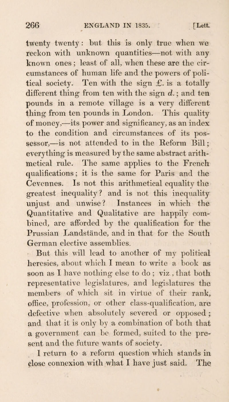 twenty twenty: but tins is only true when we reckon with unknown quantities—not with any known ones; least of all, when these are the cir¬ cumstances of human life and the powers of poli¬ tical society. Ten with the sign £. is a totally different thing from ten with the sign d.; and ten pounds in a remote village is a very different thing from ten pounds in London. This quality of money,—its power and signihcancy, as an index to the condition and circumstances of its pos¬ sessor,—is not attended to in the Reform Bill; everything is measured by the same abstract arith¬ metical rule. The same applies to the French qualifications; it is the same for Paris and the Cevennes. Is not this arithmetical equality the greatest inequality? and is not this inequality unjust and unwise? Instances in Avhich the Quantitative and Qualitative are happily com¬ bined, are afforded by the qualification for the Prussian Landstände, and in that for the South German elective assemblies. • But this will lead to another of my political heresies, about which I mean to write a book as soon as I have nothing else to do ; viz , that both representative legislatures, and legislatures the members of which sit in virtue of their rank, office, profession, or other class-qualification, are defective when absolutely severed or opposed; and that it is only by a combination of both that a government can be formed, suited to the pre¬ sent and the future wants of society. I return to a reform question which stands in close connexion with what I have just said. The